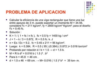 PROBLEMA DE APLICACION
 Calcular la eficiencia de una viga rectangular que tiene una luz
entre apoyos de 3 m. puede soportar un momento M = 34.56,
considere f'c = 211 kg/cm², fy = 2800 kg/cm² Kg/cm²; para el diseño
f'c = 0.45 fc.
 Solución :
 K = 1 / ( 1 + fs / n fc ), fs = 0.5 fy = 1400 kg / cm²
 J = 1 – k / 3 = 0.872, R = 0.5 fc. k. J
 n = Es / Ec = 9.2, fc = 0.45 x 211 = 95 kg/cm².
 Luego: k = 0.384, R = 0.5 ( 95 ) (0.384) ( 0.872 )= 0.016 ton/cm²
 Probando por rotación d / b = 1.5 → d = 1.5 b.
 M = R b d² = 0.016 b ( 1.5 )² . b³
 Para b = 45.8 = 46 cm .
 d = 1.5 x 46 = 69 cm. → M= 0.016 ( 1.5 )² b³ = 35 ton- m.
 