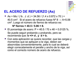 EL ACERO DE REFUERZO (As)
 As = Ms / ( fs . J .d ) = 34.56 / (1.4 x 0.872 x 70 ) =
40.5 cm². Si el acero de refuerzo fuese Nº 8 → A=5.06
cm². Luego el número de fierros de refuerzo es:
Nº fierros = 40.5 / 5.06 = 8.
 El porcentaje de acero: P = 40.5 / 70 x 46 = 0.0125 %.
Se puede seguir probando y probando, pero se
recomienda que: b =/= d , y d > b.
 Con esta aplicación se quiere recordar, que las cargas y
momentos que se apliquen a la viga, deben ser
absorvidas convenientemente, para lo cual se deberá
elegir correcatamente el peralte y ancho de la viga, así
como el correcto número de acero de refuerzo.
 