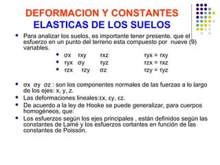 DEFORMACION Y CONSTANTES
ELASTICAS DE LOS SUELOS
 Para analizar los suelos, es importante tener presente, que el
esfuerzo en un punto del terreno esta compuesto por nueve (9)
variables.
 σx ‫זּ‬xy ‫זּ‬xz ‫זּ‬yx = ‫זּ‬xy
 ‫זּ‬yx σy ‫זּ‬yz ‫זּ‬zx = ‫זּ‬xz
 ‫זּ‬zx ‫זּ‬zy σz ‫זּ‬zy = ‫זּ‬yz
 σx σy σz : son los componentes normales de las fuerzas a lo largo
de los ejes: x, y, z.
 Las deformaciones lineales:εx, εy, εz.
 De acuerdo a la ley de Hooke se puede generalizar, para cuerpos
homogéneos, que:
 Los esfuerzos según los ejes principales , están definidos según las
constantes de Lamé y los esfuerzos cortantes en función de las
constantes de Poissón.
 
