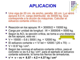 APLICACION
 Una viga de 20 cm. de ancho, peralte 60 cm. Luz entre
apoyos 6.0 m. carga distribuida de 30000 kg. Que
corresponde a la acción de máquinas. Calcular el
esfuerzo cortante crítico (v).
 Reacción en los apoyos: R = 30000/2 = 15000 kg.
 Carga por unidad de longitud : W = 30000/6 = 5000 kg.
 Según la ACI, la sección crítica, se toma a una distancia
de los apoyos, esto es :
 V = 15000 – 0.6 ( 5000 ) kg. = 12000 kg.
 El esfuerzo cortante v = V/ bd = 12000 / (20 x 70) →
 V = 8.57 kg / cm².
 Según las normas el esfuerzo cortante crítico, para el
concreto vc es 4.2 kg / cm², para el ejemplo el esfuerzo
cortante sobrante, lo toma los fierros de armaduras.
 v‘ = v – vc = 8.57 – 4.2 = 4.37 kg / cm²
 