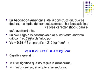  La Asociación Americana de la construcción, que se
dedica al estudio del concreto armado, ha buscado los
valores característicos, para el
esfuerzo cortante.
 La ACI llegó a la conclusión que el esfuerzo cortante
crítico ( vc ) esta definido por :
 Vc = 0.29 √ f‘c, para f‘c = 210 kg / cm² →
vc = 0.29 √ 210 = 4.2 kg / cm.
 Significa que si:
 v < vc significa que no requiere armaduras
 v mayor que vc, sí requiere armaduras.
 