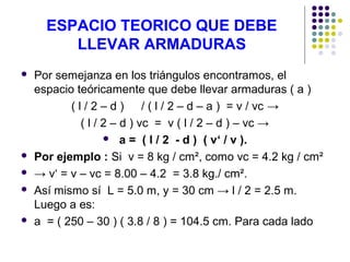 ESPACIO TEORICO QUE DEBE
LLEVAR ARMADURAS
 Por semejanza en los triángulos encontramos, el
espacio teóricamente que debe llevar armaduras ( a )
( l / 2 – d ) / ( l / 2 – d – a ) = v / vc →
( l / 2 – d ) vc = v ( l / 2 – d ) – vc →
 a = ( l / 2 - d ) ( v‘ / v ).
 Por ejemplo : Si v = 8 kg / cm², como vc = 4.2 kg / cm²
 → v‘ = v – vc = 8.00 – 4.2 = 3.8 kg./ cm².
 Así mismo sí L = 5.0 m, y = 30 cm → l / 2 = 2.5 m.
Luego a es:
 a = ( 250 – 30 ) ( 3.8 / 8 ) = 104.5 cm. Para cada lado
 