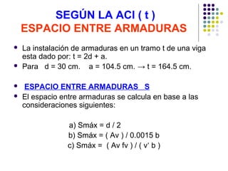SEGÚN LA ACI ( t )
ESPACIO ENTRE ARMADURAS
 La instalación de armaduras en un tramo t de una viga
esta dado por: t = 2d + a.
 Para d = 30 cm. a = 104.5 cm. → t = 164.5 cm.
 ESPACIO ENTRE ARMADURAS S
 El espacio entre armaduras se calcula en base a las
consideraciones siguientes:
a) Smáx = d / 2
b) Smáx = ( Av ) / 0.0015 b
c) Smáx = ( Av fv ) / ( v‘ b )
 