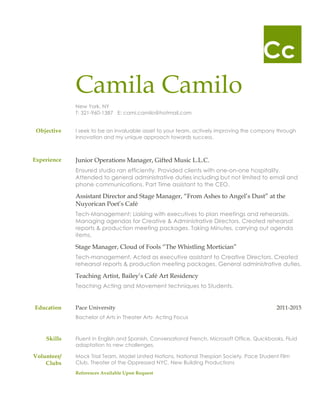 Cc
Camila Camilo
New York, NY
T: 321-960-1387 E: cami.camilo@hotmail.com
Objective I seek to be an invaluable asset to your team, actively improving the company through
innovation and my unique approach towards success.
Experience Junior Operations Manager, Gifted Music L.L.C.
Ensured studio ran efficiently. Provided clients with one-on-one hospitality.
Attended to general administrative duties including but not limited to email and
phone communications. Part Time assistant to the CEO.
Assistant Director and Stage Manager, “From Ashes to Angel’s Dust” at the
Nuyorican Poet’s Café
Tech-Management; Liaising with executives to plan meetings and rehearsals.
Managing agendas for Creative & Administrative Directors. Created rehearsal
reports & production meeting packages. Taking Minutes, carrying out agenda
items.
Stage Manager, Cloud of Fools “The Whistling Mortician”
Tech-management. Acted as executive assistant to Creative Directors. Created
rehearsal reports & production meeting packages. General administrative duties.
Teaching Artist, Bailey’s Café Art Residency
Teaching Acting and Movement techniques to Students.
Education Pace University 2011-2015
Bachelor of Arts in Theater Arts- Acting Focus
Skills Fluent in English and Spanish, Conversational French, Microsoft Office, Quickbooks, Fluid
adaptation to new challenges.
Volunteer/
Clubs
Mock Trial Team, Model United Nations, National Thespian Society, Pace Student Film
Club, Theater of the Oppressed NYC, New Building Productions
References Available Upon Request
 
