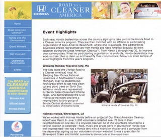 Event Highlights
Eachyear, Ho4dadealerships&crossthe country sign uF to take part in the H$ndaRoadto
a CleanerAmericaprograrn.They are [hen matchedwith an affiliale or particlsating
srganizationof l(eet ArnericaEeau€iful$,where ona is available.The partn€!'shapg
developed enable r€pr€ssntatises from llonda snd KeepAmerica B€autiful to wcrlt
together during th€Great ArnericanCl€aflup'*, from f{arch 1 thraugh May 33, to imprsve
their comffiunitaes.When no pafticipatingorganizationis avail8ble,Hondadealershlpsmay
work on lh€ir dl$n to cleanup and beautify their ccrnrnunlt.res.Befowis a small sampleof
event highlights froffi th;s year's prograrn.
Williams llonda/Travers* City' l,ll
The kids loved the [Horda Roadto
a Clea*er Arnerica]hats! At
SleepingBea!'Dunesfl,istio$al
t-akeshore;n ttorthrryesiernLowef
Michiga*,aver 50 students pt,.t
forth great effort to get help clean
up and plan( tree€on garth Day.
WilliarnsHondawas represented
by SeniorSatesConsuliantCharlie
Fagelnwho demonstratedthe C;vic
Hybridat the event Bfldlent a
helpinghand to this group of
BenzieCenral students. srjtrnrsed
iy lyefldy s:eftety oF tqi{rafi5 fionda
llolrn*s llonda / Shrevepnrt, LA
tve've wsrked with l-lol$es Hondab€fore or: piojec$l Our Great AmericanCieafiup
kickoffwas March8,*over 1,000 volunteerscollectedover 75 totls :n their
neighborhoodsoq ane day in a cityra,idecieanuplAll oFth€voiuntgersreturrnedto a
c€ntral ?ocationto celebrate*fgod, mogicand pri?eswere in abundancelHondavras
well-represented*sJehad a Hondatent wlth a hybrid on disptayaild a cornputerfrorn
the d€alershipsigningup sul volunteerssn your website! It was a great day for
Shr€veFort Green and Honda! $r,&nrftedDy{f,onfinC}rt5 of srr,relrep+rtGreefi
lv,llraTs ftoica ef tfagef$e Cr:y, !4I
 