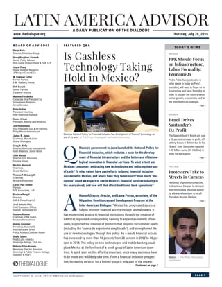 LATIN AMERICA ADVISOR
www.thedialogue.org Thursday, July 28, 2016
A DAILY PUBLICATION OF THE DIALOGUE
COPYRIGHT © 2016, INTER-AMERICAN DIALOGUE PAGE 1
BOARD OF ADVISORS
Diego Arria
Director, Columbus Group
Devry Boughner Vorwerk
Senior Policy Advisor
Akin Gump Strauss Hauer & Feld, LLP
Joyce Chang
Global Head of Research,
JPMorgan Chase & Co.
W. Bowman Cutter
Former Partner,
E.M. Warburg Pincus
Dirk Donath
Senior Partner,
Catterton Aimara
Marlene Fernández
Corporate Vice President for
Government Relations,
Arcos Dorados
Peter Hakim
President Emeritus,
Inter-American Dialogue
Donna Hrinak
President, Boeing Latin America
Jon Huenemann
Vice President, U.S. & Int’l Affairs,
Philip Morris International
James R. Jones
Chairman, ManattJones
Global Strategies
Craig A. Kelly
Director, Americas International
Gov’t Relations, Exxon Mobil
John Maisto
Director, U.S. Education
Finance Group
Nicolás Mariscal
Chairman,
Grupo Marhnos
Thomas F. McLarty III
Chairman,
McLarty Associates
Carlos Paz-Soldan
Partner,
DTB Associates, LLP
Beatrice Rangel
Director,
AMLA Consulting LLC
José Antonio Ríos
Chief Executive Ofﬁcer,
Vadium Technology Inc.
Gustavo Roosen
Chairman of the Board,
Envases Venezolanos
Andrés Rozental
President, Rozental &
Asociados and Senior
Policy Advisor, Chatham House
Shelly Shetty
Head, Latin America
Sovereign Ratings, Fitch Inc.
Roberto Sifon-Arevalo
Managing Director, Americas
Sovereign & Public Finance Ratings,
Standard & Poor’s
FEATURED Q&A
IN FOCUS
PPK Should Focus
on Infrastructure,
Labor Formality:
Economists
Pedro Pablo Kuczynski, who is
to be sworn in today as Peru’s
president, will need to focus on in-
frastructure and labor formality in
order to sustain the country’s eco-
nomic growth, economists said at
the Inter-American Dialogue.
Page 3
BUSINESS
Brazil Drives
Santander’s
Q2 Proﬁt
The Spanish bank’s Brazil unit saw
a 20 percent increase in proﬁt, off-
setting losses in Britain due to the
“Brexit” vote. Santander reported
1.28 billion euros ($1.4 billion) in
proﬁt for the quarter.
Page 2
POLITICAL
Protesters Take to
Streets in Caracas
Hundreds of protesters marched
in downtown Caracas to demand
that Venezuela’s electoral author-
ity allow a referendum to recall
President Nicolás Maduro.
Page 2
Is Cashless
Technology Taking
Hold in Mexico?
Maduro // File Photo: Venezuelan
Government.
Continued on page 2
Q
Mexico’s government in June launched its National Policy for
Financial Inclusion, which includes a push for the develop-
ment of ﬁnancial infrastructure and the better use of techno-
logical innovation in ﬁnancial services. To what extent are
Mexican consumers embracing new technologies and reducing their use
of cash? To what extent have past efforts to boost ﬁnancial inclusion
succeeded in Mexico, and where have they fallen short? How much “dis-
ruption” could we expect to see in Mexico’s ﬁnancial services industry in
the years ahead, and how will that affect traditional bank operations?
A
Manuel Orozco, director, and Laura Porras, associate, of the
Migration, Remittances and Development Program at the
Inter-American Dialogue: “Mexico has progressed success-
fully to promote ﬁnancial access through several means. It
has modernized access to ﬁnancial institutions through the creation of
BANSEFI, legislated corresponding banking to expand availability of ser-
vices, supported the creation of products that respond to customer needs
(including the ‘cuenta de expediente simpliﬁcado’), and strengthened the
use of new technologies through this policy. As a result, ﬁnancial access
has increased by more than 10 percent, from 28 percent in 2002 to 40 per-
cent in 2015. The policy on new technologies and mobile banking could
place Mexico at the forefront of a small group of Latin American coun-
tries. A quick start on this effort is important, since many decisions have
to be made and will likely take time. From a ﬁnancial inclusion perspec-
tive, increasing services for a limited group is only part of the answer.
TODAY’S NEWS
Mexico’s National Policy for Financial Inclusion has development of ﬁnancial technology as
one of its aims. // File Photo: HLundgaard via Creative Commons.
 
