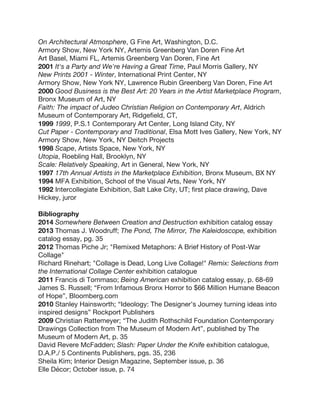 On Architectural Atmosphere, G Fine Art, Washington, D.C.
Armory Show, New York NY, Artemis Greenberg Van Doren Fine Art
Art Basel, Miami FL, Artemis Greenberg Van Doren, Fine Art
2001 It's a Party and We're Having a Great Time, Paul Morris Gallery, NY
New Prints 2001 - Winter, International Print Center, NY
Armory Show, New York NY, Lawrence Rubin Greenberg Van Doren, Fine Art
2000 Good Business is the Best Art: 20 Years in the Artist Marketplace Program,
Bronx Museum of Art, NY
Faith: The impact of Judeo Christian Religion on Contemporary Art, Aldrich
Museum of Contemporary Art, Ridgefield, CT,
1999 1999, P.S.1 Contemporary Art Center, Long Island City, NY
Cut Paper - Contemporary and Traditional, Elsa Mott Ives Gallery, New York, NY
Armory Show, New York, NY Deitch Projects
1998 Scape, Artists Space, New York, NY
Utopia, Roebling Hall, Brooklyn, NY
Scale: Relatively Speaking, Art in General, New York, NY
1997 17th Annual Artists in the Marketplace Exhibition, Bronx Museum, BX NY
1994 MFA Exhibition, School of the Visual Arts, New York, NY
1992 Intercollegiate Exhibition, Salt Lake City, UT; first place drawing, Dave
Hickey, juror
Bibliography
2014 Somewhere Between Creation and Destruction exhibition catalog essay
2013 Thomas J. Woodruff; The Pond, The Mirror, The Kaleidoscope, exhibition
catalog essay, pg. 35
2012 Thomas Piche Jr; "Remixed Metaphors: A Brief History of Post-War
Collage"
Richard Rinehart; "Collage is Dead, Long Live Collage!" Remix: Selections from
the International Collage Center exhibition catalogue
2011 Francis di Tommaso; Being American exhibition catalog essay, p. 68-69
James S. Russell; “From Infamous Bronx Horror to $66 Million Humane Beacon
of Hope”, Bloomberg.com
2010 Stanley Hainsworth; “Ideology: The Designer’s Journey turning ideas into
inspired designs” Rockport Publishers
2009 Christian Rattemeyer; “The Judith Rothschild Foundation Contemporary
Drawings Collection from The Museum of Modern Art”, published by The
Museum of Modern Art, p. 35
David Revere McFadden; Slash: Paper Under the Knife exhibition catalogue,
D.A.P./ 5 Continents Publishers, pgs. 35, 236
Sheila Kim; Interior Design Magazine, September issue, p. 36
Elle Décor; October issue, p. 74
 