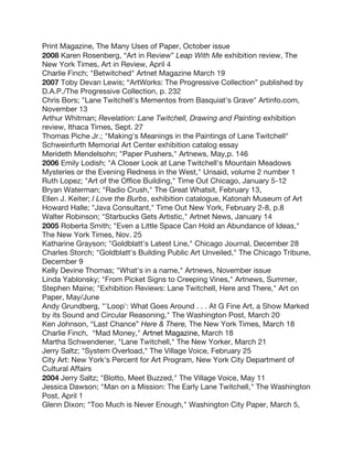 Print Magazine, The Many Uses of Paper, October issue
2008 Karen Rosenberg, “Art in Review” Leap With Me exhibition review, The
New York Times, Art in Review, April 4
Charlie Finch; "Betwitched" Artnet Magazine March 19
2007 Toby Devan Lewis; “ArtWorks: The Progressive Collection” published by
D.A.P./The Progressive Collection, p. 232
Chris Bors; "Lane Twitchell's Mementos from Basquiat's Grave" Artinfo.com,
November 13
Arthur Whitman; Revelation: Lane Twitchell, Drawing and Painting exhibition
review, Ithaca Times, Sept. 27
Thomas Piche Jr.; "Making's Meanings in the Paintings of Lane Twitchell"
Schweinfurth Memorial Art Center exhibition catalog essay
Merideth Mendelsohn; "Paper Pushers," Artnews, May,p. 146
2006 Emily Lodish; "A Closer Look at Lane Twitchell's Mountain Meadows
Mysteries or the Evening Redness in the West," Unsaid, volume 2 number 1
Ruth Lopez; "Art of the Office Building," Time Out Chicago, January 5-12
Bryan Waterman; "Radio Crush," The Great Whatsit, February 13,
Ellen J. Keiter; I Love the Burbs, exhibition catalogue, Katonah Museum of Art
Howard Halle; "Java Consultant," Time Out New York, February 2-8, p.8
Walter Robinson; "Starbucks Gets Artistic," Artnet News, January 14
2005 Roberta Smith; "Even a Little Space Can Hold an Abundance of Ideas,"
The New York Times, Nov. 25
Katharine Grayson; "Goldblatt's Latest Line," Chicago Journal, December 28
Charles Storch; "Goldblatt's Building Public Art Unveiled," The Chicago Tribune,
December 9
Kelly Devine Thomas; "What's in a name," Artnews, November issue
Linda Yablonsky; "From Picket Signs to Creeping Vines," Artnews, Summer,
Stephen Maine; "Exhibition Reviews: Lane Twitchell, Here and There," Art on
Paper, May/June
Andy Grundberg, "'Loop': What Goes Around . . . At G Fine Art, a Show Marked
by its Sound and Circular Reasoning," The Washington Post, March 20
Ken Johnson, “Last Chance” Here & There, The New York Times, March 18
Charlie Finch, “Mad Money," Artnet Magazine, March 18
Martha Schwendener, "Lane Twitchell," The New Yorker, March 21
Jerry Saltz; "System Overload," The Village Voice, February 25
City Art: New York's Percent for Art Program, New York City Department of
Cultural Affairs
2004 Jerry Saltz; "Blotto, Meet Buzzed," The Village Voice, May 11
Jessica Dawson; "Man on a Mission: The Early Lane Twitchell," The Washington
Post, April 1
Glenn Dixon; "Too Much is Never Enough," Washington City Paper, March 5,
 