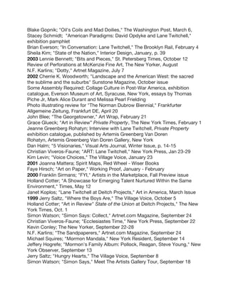 Blake Gopnik; "Oil's Coils and Mad Doilies," The Washington Post, March 6,
Stacey Schmidt; "American Paradigms: David Opdyke and Lane Twitchell,"
exhibition pamphlet
Brian Everson; "In Conversation: Lane Twitchell," The Brooklyn Rail, February 4
Sheila Kim; "State of the Nation," Interior Design, January, p. 39
2003 Lennie Bennett; "Bits and Pieces," St. Petersberg Times, October 12
Review of Perforations at McKenzie Fine Art, The New Yorker, August
N.F. Karlins; "Dotty," Artnet Magazine, July 7
2002 Cherrie K. Woodworth; "Landscape and the American West: the sacred
the sublime and the suburbs" Sunstone Magazine, October issue
Some Assembly Required: Collage Culture in Post-War America, exhibition
catalogue, Everson Museum of Art, Syracuse, New York, essays by Thomas
Piche Jr, Mark Alice Durant and Melissa Pearl Frielding
Photo illustrating review for "The Norman Dubrow Biennial," Frankfurter
Allgemeine Zeitung, Frankfurt DE, April 20
John Blee; "The Georgetowner," Art Wrap, February 21
Grace Glueck; "Art in Review” Private Property, The New York Times, February 1
Jeanne Greenberg Rohatyn; Interview with Lane Twitchell, Private Property
exhibition catalogue, published by Artemis Greenberg Van Doren
Rohatyn, Artemis Greenberg Van Doren Gallery, New York
Dan Halm; "5 Visionaries," Visual Arts Journal, Winter Issue, p. 14-15
Christian Viveros-Faune; "ART: Lane Twitchell," New York Press, Jan 23-29
Kim Levin; "Voice Choices," The Village Voice, January 23
2001 Joanna Mattera; Spirit Maps, Red Wheel - Wiser Books
Faye Hirsch; "Art on Paper," Working Proof, January - February
2000 Franklin Sirmans; "FYI," Artists in the Marketplace, Fall Preview issue
Holland Cotter; "A Showcase for Emerging Talent Nurtured Within the Same
Environment," Times, May 12
Janet Koplos; "Lane Twitchell at Deitch Projects," Art in America, March Issue
1999 Jerry Saltz, "Where the Boys Are," The Village Voice, October 5
Holland Cotter; “Art in Review" State of the Union at Deitch Projects," The New
York Times, Oct. 1
Simon Watson; "Simon Says: Collect," Artnet.com Magazine, September 24
Christian Viveros-Faune; "Ecclesiastes Time," New York Press, September 22
Kevin Conley; The New Yorker, September 22-28
N.F. Karlins; "The Sandpaperers," Artnet.com Magazine, September 24
Michael Squires; "Mormon Mandala," New York Resident, September 14
Jeffery Hogrefe; "Mormon's Family Album: Pollock, Reagan, Steve Young," New
York Observer, September 13
Jerry Saltz; "Hungry Hearts," The Village Voice, September 8
Simon Watson; "Simon Says," Meet The Artists Gallery Tour, September 18
 