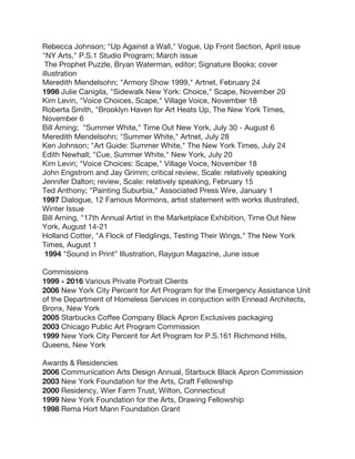 Rebecca Johnson; "Up Against a Wall," Vogue, Up Front Section, April issue
"NY Arts," P.S.1 Studio Program; March issue
The Prophet Puzzle, Bryan Waterman, editor; Signature Books; cover
illustration
Meredith Mendelsohn; "Armory Show 1999," Artnet, February 24
1998 Julie Canigila, "Sidewalk New York: Choice," Scape, November 20
Kim Levin, "Voice Choices, Scape," Village Voice, November 18
Roberta Smith, "Brooklyn Haven for Art Heats Up, The New York Times,
November 6
Bill Arning; "Summer White," Time Out New York, July 30 - August 6
Meredith Mendelsohn; "Summer White," Artnet, July 28
Ken Johnson; "Art Guide: Summer White," The New York Times, July 24
Edith Newhall; "Cue, Summer White," New York, July 20
Kim Levin; "Voice Choices: Scape," Village Voice, November 18
John Engstrom and Jay Grimm; critical review, Scale: relatively speaking
Jennifer Dalton; review, Scale: relatively speaking, February 15
Ted Anthony; "Painting Suburbia," Associated Press Wire, January 1
1997 Dialogue, 12 Famous Mormons, artist statement with works illustrated,
Winter Issue
Bill Arning, "17th Annual Artist in the Marketplace Exhibition, Time Out New
York, August 14-21
Holland Cotter, "A Flock of Fledglings, Testing Their Wings," The New York
Times, August 1
1994 "Sound in Print” Illustration, Raygun Magazine, June issue
Commissions
1999 - 2016 Various Private Portrait Clients
2006 New York City Percent for Art Program for the Emergency Assistance Unit
of the Department of Homeless Services in conjuction with Ennead Architects,
Bronx, New York
2005 Starbucks Coffee Company Black Apron Exclusives packaging
2003 Chicago Public Art Program Commission
1999 New York City Percent for Art Program for P.S.161 Richmond Hills,
Queens, New York
Awards & Residencies
2006 Communication Arts Design Annual, Starbuck Black Apron Commission
2003 New York Foundation for the Arts, Craft Fellowship
2000 Residency, Wier Farm Trust, Wilton, Connecticut
1999 New York Foundation for the Arts, Drawing Fellowship
1998 Rema Hort Mann Foundation Grant
 