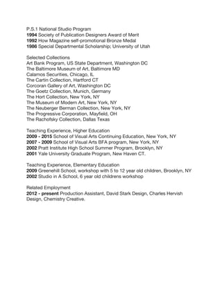 P.S.1 National Studio Program
1994 Society of Publication Designers Award of Merit
1992 How Magazine self-promotional Bronze Medal
1986 Special Departmental Scholarship; University of Utah
Selected Collections
Art Bank Program, US State Department, Washington DC
The Baltimore Museum of Art, Baltimore MD
Calamos Securities, Chicago, IL
The Cartin Collection, Hartford CT
Corcoran Gallery of Art, Washington DC
The Goetz Collection, Munich, Germany
The Hort Collection, New York, NY
The Museum of Modern Art, New York, NY
The Neuberger Berman Collection, New York, NY
The Progressive Corporation, Mayfield, OH
The Rachofsky Collection, Dallas Texas
Teaching Experience, Higher Education
2009 - 2015 School of Visual Arts Continuing Education, New York, NY
2007 - 2009 School of Visual Arts BFA program, New York, NY
2002 Pratt Institute High School Summer Program, Brooklyn, NY
2001 Yale University Graduate Program, New Haven CT.
Teaching Experience, Elementary Education
2009 Greenehill School, workshop with 5 to 12 year old children, Brooklyn, NY
2002 Studio in A School, 6 year old childrens workshop
Related Employment
2012 - present Production Assistant, David Stark Design, Charles Hervish
Design, Chemistry Creative.
 