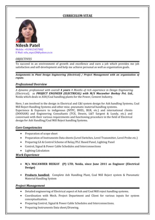CURRICULUM-VITAE
Nilesh Patel
Mobile: +919015457082
E Mail: nilu_mpct28@yahoo.co.in
OBJECTIVES
To succeed in an environment of growth and excellence and earn a job which provides me job
satisfaction and self-development and help me achieve personal as well as organization goals.
Assignments in Plant Design Engineering (Electrical) / Project Management with an organization of
repute.
Professional Overview
A dynamic professional with overall 4 years 4 Months of rich experience in Design Engineering
(Electrical), as PROJECT ENGINEER (ELECTRICAL) with M/S Macawber Beekay Pvt. Ltd.,
Noida which deals in ASH/Coal handling plants for the Power, Cement Industry.
Here, I am involved in the design in Electrical and C&I system design for Ash handling Systems, Coal
Mill Reject Handling Systems and other misc. pneumatic material handling systems.
Experience & Exposure to indigenous (NTPC, BHEL, BGR, etc.) and international clients
(DOOSAN) and Engineering Consultants (TCE, Desein, L&T Sargent & Lundy, etc.) and
conversant with their various requirements and functioning procedure in the field of Electrical
design for Ash Handling/Coal Mill Reject handling Systems.
Core Competencies
• Preparation of scope sheet
• Preparation of Instruments Data sheets (Level Switches, Level Transmitter, Level Probe etc.)
• Preparing GA & Control Scheme of Relay/PLC Based Panel, Lighting Panel
• Control, Signal & Power Cable Schedules and Interconnections
• Lighting Calculation
Work Experience
• M/s MACAWBER BEEKAY (P) LTD, Noida, since June 2011 as Engineer (Electrical
Design)
• Products handled: Complete Ash Handling Plant, Coal Mill Reject system & Pneumatic
Material Handling System
Project Management
• Detailed engineering of Electrical aspect of Ash and Coal Mill reject handling systems.
• Coordination with Mech. Project Department and Client for various inputs for system
conceptualization.
• Preparing Control, Signal & Power Cable Schedules and Interconnections.
• Preparing Instruments Data sheet/Drawing.
 