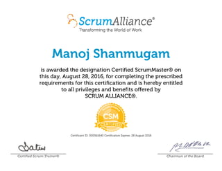 Manoj Shanmugam
is awarded the designation Certified ScrumMaster® on
this day, August 28, 2016, for completing the prescribed
requirements for this certification and is hereby entitled
to all privileges and benefits offered by
SCRUM ALLIANCE®.
Certificant ID: 000561640 Certification Expires: 28 August 2018
Certified Scrum Trainer® Chairman of the Board
 