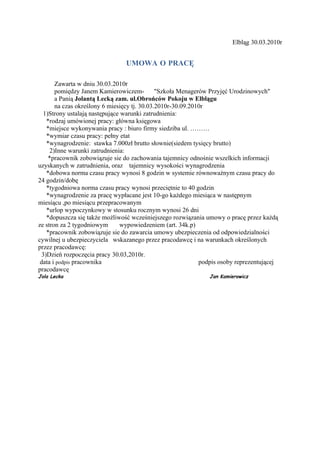 Elbląg 30.03.2010r


                                 UMOWA O PRACĘ

        Zawarta w dniu 30.03.2010r
        pomiędzy Janem Kamierowiczem-          "Szkoła Menagerów Przyjęć Urodzinowych"
        a Panią Jolantą Lecką zam. ul.Obrońców Pokoju w Elblągu
        na czas określony 6 miesięcy tj. 30.03.2010r-30.09.2010r
   1)Strony ustalają następujące warunki zatrudnienia:
    *rodzaj umówionej pracy: główna księgowa
    *miejsce wykonywania pracy : biuro firmy siedziba ul. ………
    *wymiar czasu pracy: pełny etat
    *wynagrodzenie: stawka 7.000zł brutto słownie(siedem tysięcy brutto)
      2)Inne warunki zatrudnienia:
     *pracownik zobowiązuje sie do zachowania tajemnicy odnośnie wszelkich informacji
uzyskanych w zatrudnienia, oraz tajemnicy wysokości wynagrodzenia
    *dobowa norma czasu pracy wynosi 8 godzin w systemie równoważnym czasu pracy do
24 godzin/dobę
    *tygodniowa norma czasu pracy wynosi przeciętnie to 40 godzin
    *wynagrodzenie za pracę wypłacane jest 10-go każdego miesiąca w następnym
miesiącu ,po miesiącu przepracowanym
    *urlop wypoczynkowy w stosunku rocznym wynosi 26 dni
    *dopuszcza się także możliwość wcześniejszego rozwiązania umowy o pracę przez każdą
ze stron za 2 tygodniowym       wypowiedzeniem (art. 34k.p)
    *pracownik zobowiązuje sie do zawarcia umowy ubezpieczenia od odpowiedzialności
cywilnej u ubezpieczyciela wskazanego przez pracodawcę i na warunkach określonych
przez pracodawcę:
  3)Dzień rozpoczęcia pracy 30.03,2010r.
 data i podpis pracownika                                     podpis osoby reprezentującej
pracodawcę
Jola Lecka                                                      Jan Kamierowicz
 