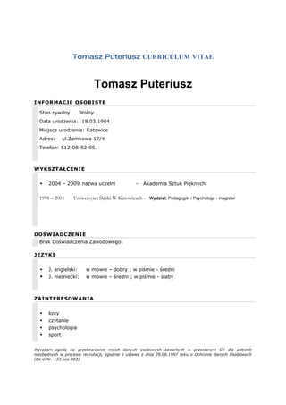Tomasz Puteriusz CURRICULUM VITAE



                              Tomasz Puteriusz
INFORMACJE OSOBISTE

  Stan cywilny:       Wolny
  Data urodzenia: 18.03.1984
  Miejsce urodzenia: Katowice
  Adres:      ul.Zamkowa 17/4
  Telefon: 512-08-82-95.



WYKSZTAŁCENIE


     2004 – 2009 nazwa uczelni                 -   Akademia Sztuk Pięknych

  1998 – 2001     Uniwersytet Śląski W Katowicach - Wydzial: Pedagogiki i Psychologii - magister




DOŚWIADCZENIE
  Brak Doświadczenia Zawodowego.

JĘZYKI


     J. angielski:     w mowie – dobry ; w piśmie - średni
     J. niemiecki:     w mowie – średni ; w piśmie - słaby



ZAINTERESOWANIA


     koty
     czytanie
     psychologia
     sport


Wyrażam zgodę na przetwarzanie moich danych osobowych zawartych w przesłanym CV dla potrzeb
niezbędnych w procesie rekrutacji, zgodnie z ustawą z dnia 29.08.1997 roku o Ochronie danych Osobowych
(Dz.U.Nr. 133 poz.883)
 