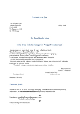 List motywacyjny


 List motywacyjny
Tomasz Puteriusz                                                                 Elbląg, dnia
29.03.2010r
Ul. Zamkowa 18/4
82-300 Elbląg



                                            Do Jana Kamiorwicza


                 Szefa firmy "Szkoła Menagerów Przyjęć Urodzinowych".

 Uprzejmie proszę o przyjęcie mnie do pracy w Państwa firmie –
"Szkoła Menagerów Przyjęć Urodzinowych"
na stanowisko wykładowcy psychologa, trening umiejętności negocjacji,
ponieważ mam doświadczenie w rozwiązywaniu konfliktów.
Ukończyłem studia psychologiczne oraz Akademie Sztuk Pięknych.
  Niestety nie posiadam doświadczenia zawodowego.
 Interesują mnie zarobki w kwocie około 3.000,moge jednak pracować przez pół roku jako
praktykant za mniejszą pensję.
       Uprzejmie proszę o pozytywne rozpatrzenie mojego wniosku.

                                                                                     Z Poważaniem
                                                                              Tomasz Puteriusz
.........................................                 .Elbląg,29.03.2010.........................
        (Pieczęć pracodawcy)                                      (miejscowość , data)

numer REGON - EKD




Umowa o pracę

zawarta w dniu 01.04.2010 w Elblągu pomiędzy Janem Kamierowiczem zwanym dalej
Pracodawcą a Tomaszem Puteriuszem zwanym dalej Pracownikiem

                                          §1
Pracodawca zatrudnia Pracownika na stanowisku
            Wykładowcy Psychologa.
                                          §2
Umowa zostaje zawarta na czas
 