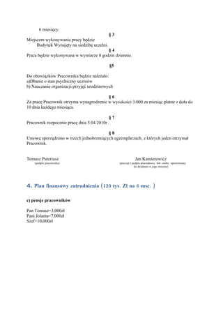 6 miesięcy.
                                             §3
Miejscem wykonywania pracy będzie
     Budynek Wynajęty na siedzibę uczelni.
                                        §4
Praca będzie wykonywana w wymiarze 8 godzin dziennie.

                                             §5

Do obowiązków Pracownika będzie należało:
a)Dbanie o stan psychiczny uczniów
b) Nauczanie organizacji przyjęć urodzinowych

                                         §6
Za pracę Pracownik otrzyma wynagrodzenie w wysokości 3.000 za miesiąc płatne z dołu do
10 dnia każdego miesiąca.

                                            §7
Pracownik rozpocznie pracę dnia 5.04.2010r .

                                        §8
Umowę sporządzono w trzech jednobrzmiących egzemplarzach, z których jeden otrzymał
Pracownik.


Tomasz Puteriusz                                             Jan Kamierowicz
    (podpis pracownika)                           (pieczęć i podpis pracodawcy lub osoby uprawnionej
                                                              do działania w jego imieniu)




4. Plan finansowy zatrudnienia (120 tys. Zł na 6 msc. )

c) pensje pracowników

Pan Tomasz=3,000zł
Pani Jolanta=7,000zł
Szef=10,000zł
 