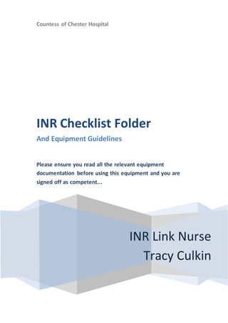 Countess of Chester Hospital
INR Link Nurse
Tracy Culkin
INR Checklist Folder
And Equipment Guidelines
Please ensure you read all the relevant equipment
documentation before using this equipment and you are
signed off as competent...
 
