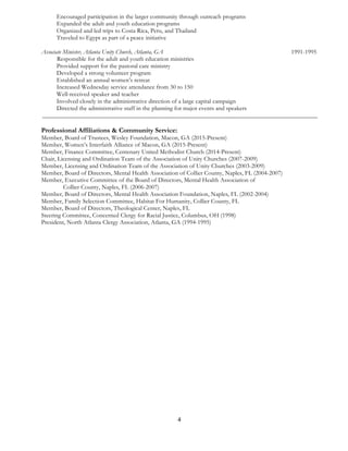 4	
  
	
  
Encouraged participation in the larger community through outreach programs
Expanded the adult and youth education programs
Organized and led trips to Costa Rica, Peru, and Thailand
Traveled to Egypt as part of a peace initiative
Associate Minister, Atlanta Unity Church, Atlanta, GA 1991-1995
Responsible for the adult and youth education ministries
Provided support for the pastoral care ministry
Developed a strong volunteer program
Established an annual women’s retreat
Increased Wednesday service attendance from 30 to 150
Well-received speaker and teacher
Involved closely in the administrative direction of a large capital campaign
Directed the administrative staff in the planning for major events and speakers
________________________________________________________________________________________
Professional Affiliations & Community Service:
Member, Board of Trustees, Wesley Foundation, Macon, GA (2015-Present)
Member, Women’s Interfaith Alliance of Macon, GA (2015-Present)
Member, Finance Committee, Centenary United Methodist Church (2014-Present)
Chair, Licensing and Ordination Team of the Association of Unity Churches (2007-2009)
Member, Licensing and Ordination Team of the Association of Unity Churches (2003-2009)
Member, Board of Directors, Mental Health Association of Collier County, Naples, FL (2004-2007)
Member, Executive Committee of the Board of Directors, Mental Health Association of
Collier County, Naples, FL (2006-2007)
Member, Board of Directors, Mental Health Association Foundation, Naples, FL (2002-2004)
Member, Family Selection Committee, Habitat For Humanity, Collier County, FL
Member, Board of Directors, Theological Center, Naples, FL
Steering Committee, Concerned Clergy for Racial Justice, Columbus, OH (1998)
President, North Atlanta Clergy Association, Atlanta, GA (1994-1995)
 