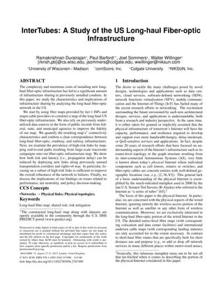 InterTubes: A Study of the US Long-haul Fiber-optic
Infrastructure
Ramakrishnan Durairajan†, Paul Barford†*, Joel Sommers+, Walter Willinger‡
{rkrish,pb}@cs.wisc.edu, jsommers@colgate.edu, wwillinger@niksun.com
†University of Wisconsin - Madison *comScore, Inc. +Colgate University ‡NIKSUN, Inc.
ABSTRACT
The complexity and enormous costs of installing new long-
haul ﬁber-optic infrastructure has led to a signiﬁcant amount
of infrastructure sharing in previously installed conduits. In
this paper, we study the characteristics and implications of
infrastructure sharing by analyzing the long-haul ﬁber-optic
network in the US.
We start by using ﬁber maps provided by tier-1 ISPs and
major cable providers to construct a map of the long-haul US
ﬁber-optic infrastructure. We also rely on previously under-
utilized data sources in the form of public records from fed-
eral, state, and municipal agencies to improve the ﬁdelity
of our map. We quantify the resulting map’s1 connectivity
characteristics and conﬁrm a clear correspondence between
long-haul ﬁber-optic, roadway, and railway infrastructures.
Next, we examine the prevalence of high-risk links by map-
ping end-to-end paths resulting from large-scale traceroute
campaigns onto our ﬁber-optic infrastructure map. We show
how both risk and latency (i.e., propagation delay) can be
reduced by deploying new links along previously unused
transportation corridors and rights-of-way. In particular, fo-
cusing on a subset of high-risk links is sufﬁcient to improve
the overall robustness of the network to failures. Finally, we
discuss the implications of our ﬁndings on issues related to
performance, net neutrality, and policy decision-making.
CCS Concepts
•Networks ! Physical links; Physical topologies;
Keywords
Long-haul ﬁber map; shared risk; risk mitigation
1The constructed long-haul map along with datasets are
openly available to the community through the U.S. DHS
PREDICT portal (www.predict.org).
Permission to make digital or hard copies of all or part of this work for personal
or classroom use is granted without fee provided that copies are not made or
distributed for proﬁt or commercial advantage and that copies bear this notice
and the full citation on the ﬁrst page. Copyrights for components of this work
owned by others than ACM must be honored. Abstracting with credit is per-
mitted. To copy otherwise, or republish, to post on servers or to redistribute to
lists, requires prior speciﬁc permission and/or a fee. Request permissions from
permissions@acm.org.
SIGCOMM ’15, August 17–21, 2015, London, United Kingdom
© 2015 ACM. ISBN 978-1-4503-3542-3/15/08...$15.00
DOI: http://dx.doi.org/10.1145/2785956.2787499
1 Introduction
The desire to tackle the many challenges posed by novel
designs, technologies and applications such as data cen-
ters, cloud services, software-deﬁned networking (SDN),
network functions virtualization (NFV), mobile communi-
cation and the Internet-of-Things (IoT) has fueled many of
the recent research efforts in networking. The excitement
surrounding the future envisioned by such new architectural
designs, services, and applications is understandable, both
from a research and industry perspective. At the same time,
it is either taken for granted or implicitly assumed that the
physical infrastructure of tomorrow’s Internet will have the
capacity, performance, and resilience required to develop
and support ever more bandwidth-hungry, delay-intolerant,
or QoS-sensitive services and applications. In fact, despite
some 20 years of research efforts that have focused on un-
derstanding aspects of the Internet’s infrastructure such as its
router-level topology or the graph structure resulting from
its inter-connected Autonomous Systems (AS), very little
is known about today’s physical Internet where individual
components such as cell towers, routers or switches, and
ﬁber-optic cables are concrete entities with well-deﬁned ge-
ographic locations (see, e.g., [2, 36, 83]). This general lack
of a basic understanding of the physical Internet is exem-
pliﬁed by the much-ridiculed metaphor used in 2006 by the
late U.S. Senator Ted Stevens (R-Alaska) who referred to the
Internet as “a series of tubes" [65].2
The focus of this paper is the physical Internet. In partic-
ular, we are concerned with the physical aspects of the wired
Internet, ignoring entirely the wireless access portion of the
Internet as well as satellite or any other form of wireless
communication. Moreover, we are exclusively interested in
the long-haul ﬁber-optic portion of the wired Internet in the
US. The detailed metro-level ﬁber maps (with correspond-
ing colocation and data center facilities) and international
undersea cable maps (with corresponding landing stations)
are only accounted for to the extent necessary. In contrast
to short-haul ﬁber routes that are speciﬁcally built for short
distance use and purpose (e.g., to add or drop off network
services in many different places within metro-sized areas),
2Ironically, this infamous metaphor turns out to be not all
that far-fetched when it comes to describing the portion of
the physical Internet considered in this paper.
 