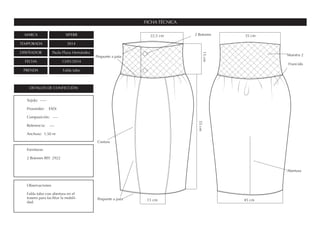 MARCA SIPERR
TEMPORADA SS14
DISEÑADOR Paula Plaza Hernández
FECHA 13/01/2014
PRENDA Falda tubo
FICHA TÉCNICA
DETALLES DE CONFECCIÓN
Fornituras
2 Botones REF. 2922
Observaciones
Falda tubo con abertura en el
trasero para facilitar la mobili-
dad.
Tejido: -----
Proveedor: ESDi
Composición: ----
Referencia: ----
Anchura: 1,50 m
15cm
35 cm22,5 cm
15 cm 45 cm
55cm
Costura
Pespunte a pata
Abertura
Muestra 2Pespunte a pata
2 Botones
Fruncido
 