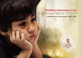 2
Sheffield Information Link
Final Annual Report: 2013/14
A celebration of 27 years service (1987 – 2014)
SUPPO
R T I N G F A
M
ILIES
S
I N C E 1 9 8
7
SIL 2013-14 Annual Report:SIL 2012 Annual Report 04/10/2013 10:07 Page 1
 
