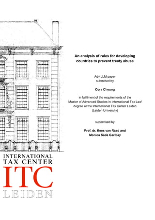 An analysis of rules for developing
countries to prevent treaty abuse
Adv LLM paper
submitted by
Cora Cheung
in fulfilment of the requirements of the
'Master of Advanced Studies in International Tax Law'
degree at the International Tax Center Leiden
(Leiden University)
supervised by
Prof. dr. Kees van Raad and
Monica Sada Garibay
 