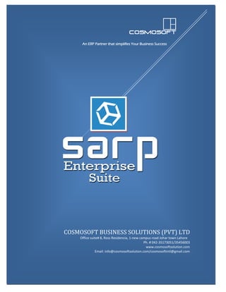 An ERP Partner that Simplifies Your Business Success
SARP Enterprise Suite 6.1 Corporate Profile 1
An ERP Partner that simplifies Your Business Success
An ERP Partner that simplifies Your Business Success
COSMOSOFT BUSINESS SOLUTIONS (PVT) LTD
Office suite# 8, Ross Residencia, 1-new campus road Johar town Lahore
Ph. # 042-35173051/35456003
www.cosmosoftsolution.com
Email: info@cosmosoftsolution.com/cosmosoftintl@gmail.com
 