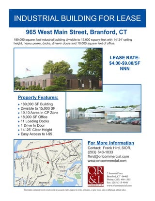 INDUSTRIAL BUILDING FOR LEASE
          965 West Main Street, Branford, CT
189,090 square foot industrial building divisible to 15,000 square feet with 14’-24’ ceiling
height, heavy power, docks, drive-in doors and 18,000 square feet of office.



                                                                                                                               LEASE RATE:
                                                                                                                               $4.00-$9.00/SF
                                                                                                                                    NNN




   Property Features:
   ♦ 189,090 SF Building
   ♦ Divisible to 15,000 SF
   ♦ 19.10 Acres in CP Zone
   ♦ 18,000 SF Office
   ♦ 11 Loading Docks
   ♦ 1 Drive In Door
   ♦ 14’-26’ Clear Height
   ♦ Easy Access to I-95


                                                                                                 For More Information
                                                                                                 Contact: Frank Hird, SIOR,
                                                                                                 (203) 643-1033
                                                                                                 fhird@orlcommercial.com
                                                                                                 www.orlcommercial.com


                                                                                                                            2 Summit Place
                                                                                                                            Branford, CT 06405
                                                                                                                            Phone: (203) 488-1555
                                                                                                                            Fax: (203) 315-4046
                                                                                                                            www.orlcommercial.com
        Information contained herein is believed to be accurate, but is subject to errors, omissions, or prior lease, sale or withdrawal without notice.
 