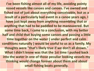 I've been fishing almost all of my life, avoiding pointy
    nosed vessels like canoes and canoes. I've owned and
  fished out of just about everything conceivable, but as a
   result of a particularly bad event in a canoe years ago, I
    have just kept away from anything resembling that or
  anything that had to be paddled to be maneuvered. But
   some time back, I came to a conclusion, with my better
half and child that buying some canoes and passing a little
     time together on the water ( under perfect and calm
conditions naturally ) would be useful to us as a family. My
   thoughts were "that's likely true if we don't all drown."
   What I didn't know was that the 1st time I pushed back
 into the water in one of those peculiar looking vessels my
    thinking would change forever about them and about
                 small fishing boats generally.
 