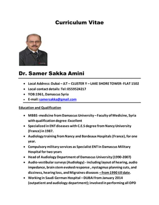 Curriculum Vitae
Dr. Samer Sakka Amini
 Local Address: Dubai – JLT – CLUSTER Y – LAKE SHORETOWER- FLAT 1502
 Local contact details: Tel: 0559524217
 YOB:1961, Damascus Syria
 E-mail:samersakka@gmail.com
Education and Qualification
 MBBS -medicine fromDamascus University –Faculty of Medicine, Syria
withqualificationdegree: Excellent
 SpecializedinENTdiseases with C.E.S degree fromNancy University
(France) in1987.
 Audiology training fromNancy and Bordeaux Hospitals (France), for one
year.
 Compulsory military services as Specialist ENTin Damascus Military
Hospital for two years
 Head of Audiology Department of Damascus University (1990-2007)
 Audio-vestibular surveys (Audiology) - including layout of hearing, audio
impedance, brainstem evokedresponse , nystagmus planning cuts, and
dizziness, hearing loss, andMigraines diseases –from1990 till date.
 Working in Saudi German Hospital –DUBAI from January 2014
(outpatient andaudiology department);involvedinperforming all OPD
 