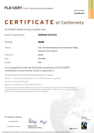 Bonn, Germany
03.APR.2014
FLO-CERT GmbH hereby certifies that
Name of organization SHRIRAM TEXTILES
S.No. 165, National Highway 45, Chinnanerkunam Village,
20496FLO ID
Address
Tindivanam (TK), Villupuram
Postal Code 604302
State Tamil Nadu
IndiaCountry
is in compliance with the Fairtrade standards and FLO-CERT
certification requirements listed in appendix 1.
The appendices form part of the certificate and comprise 3 pages:
Appendix 1: List of Fairtrade Standards and FLO-CERT certification requirements
Appendix 2: Scope of Certification
Appendix 3: Entities part of the Fairtrade Certification
Please note that the section 'Additional requirements for traders in the cotton chain' is excluded from the
Fairtrade Standard for Fibre Crops for Small Producer Organizations'. The section is a supply chain clause
and is covered by the relevant indicator rather than certification.
Page 1 of 4
This certificate is valid until:
or until surrendered or revoked.
This certificate may only be amended by FLO-CERT GmbH, any unauthorised amendment will be invalid. All previous certificates are revoked by this issue.
WE CERTIFY
®
Rüdiger Meyer
Chief Executive Officer
03.APR.2018
 