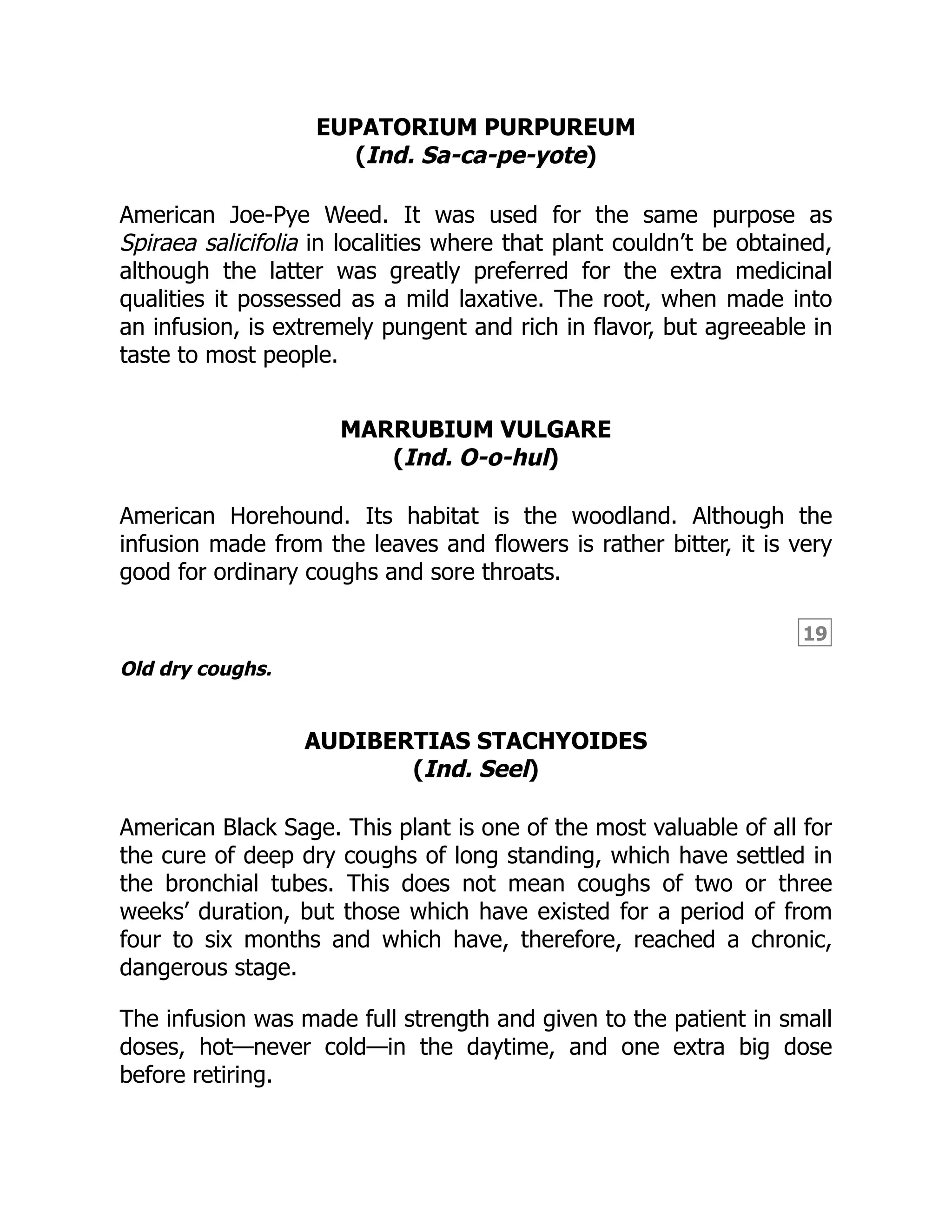 19
EUPATORIUM PURPUREUM
(Ind. Sa-ca-pe-yote)
American Joe-Pye Weed. It was used for the same purpose as
Spiraea salicifolia in localities where that plant couldn’t be obtained,
although the latter was greatly preferred for the extra medicinal
qualities it possessed as a mild laxative. The root, when made into
an infusion, is extremely pungent and rich in flavor, but agreeable in
taste to most people.
MARRUBIUM VULGARE
(Ind. O-o-hul)
American Horehound. Its habitat is the woodland. Although the
infusion made from the leaves and flowers is rather bitter, it is very
good for ordinary coughs and sore throats.
Old dry coughs.
AUDIBERTIAS STACHYOIDES
(Ind. Seel)
American Black Sage. This plant is one of the most valuable of all for
the cure of deep dry coughs of long standing, which have settled in
the bronchial tubes. This does not mean coughs of two or three
weeks’ duration, but those which have existed for a period of from
four to six months and which have, therefore, reached a chronic,
dangerous stage.
The infusion was made full strength and given to the patient in small
doses, hot—never cold—in the daytime, and one extra big dose
before retiring.
 