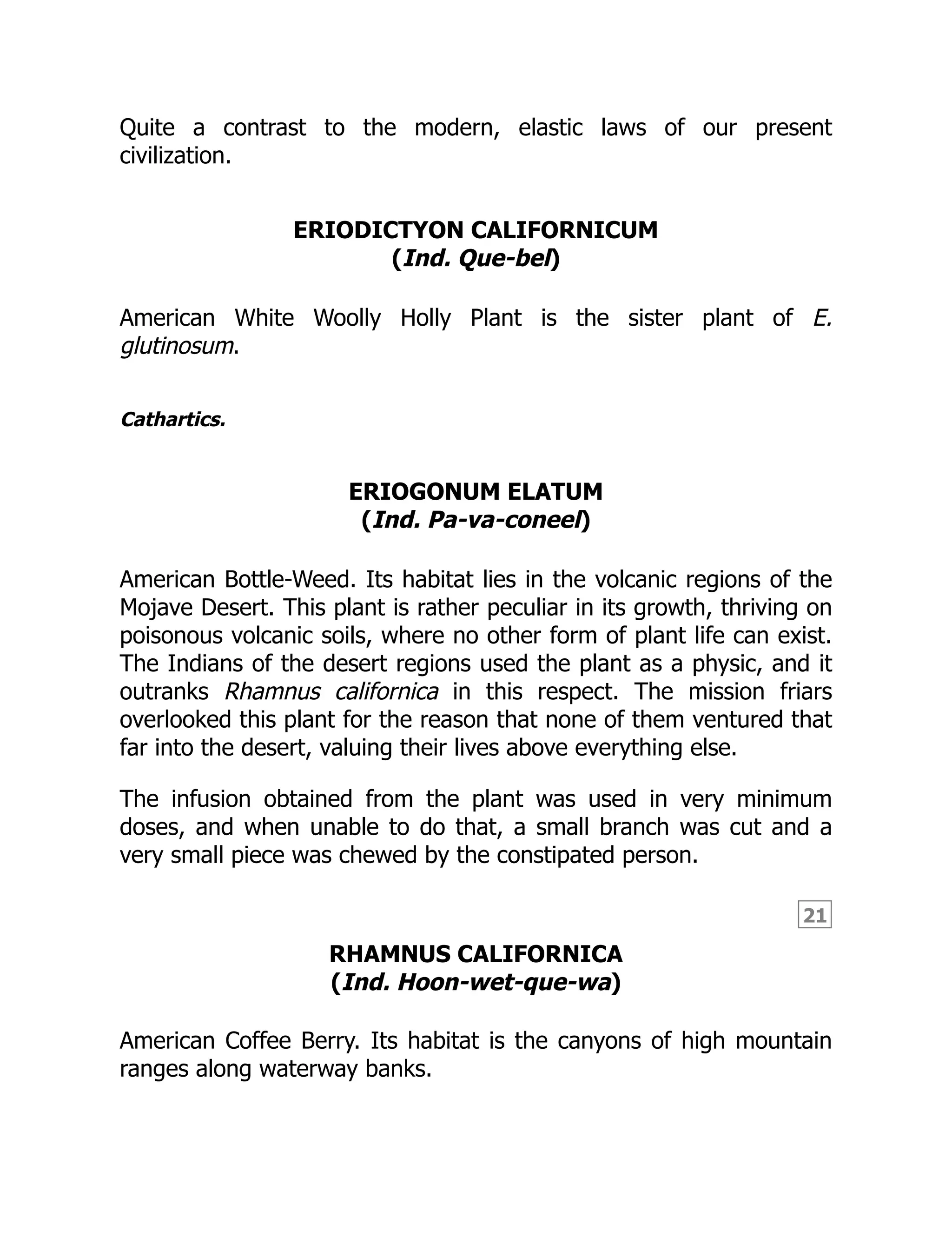 21
Quite a contrast to the modern, elastic laws of our present
civilization.
ERIODICTYON CALIFORNICUM
(Ind. Que-bel)
American White Woolly Holly Plant is the sister plant of E.
glutinosum.
Cathartics.
ERIOGONUM ELATUM
(Ind. Pa-va-coneel)
American Bottle-Weed. Its habitat lies in the volcanic regions of the
Mojave Desert. This plant is rather peculiar in its growth, thriving on
poisonous volcanic soils, where no other form of plant life can exist.
The Indians of the desert regions used the plant as a physic, and it
outranks Rhamnus californica in this respect. The mission friars
overlooked this plant for the reason that none of them ventured that
far into the desert, valuing their lives above everything else.
The infusion obtained from the plant was used in very minimum
doses, and when unable to do that, a small branch was cut and a
very small piece was chewed by the constipated person.
RHAMNUS CALIFORNICA
(Ind. Hoon-wet-que-wa)
American Coffee Berry. Its habitat is the canyons of high mountain
ranges along waterway banks.
 