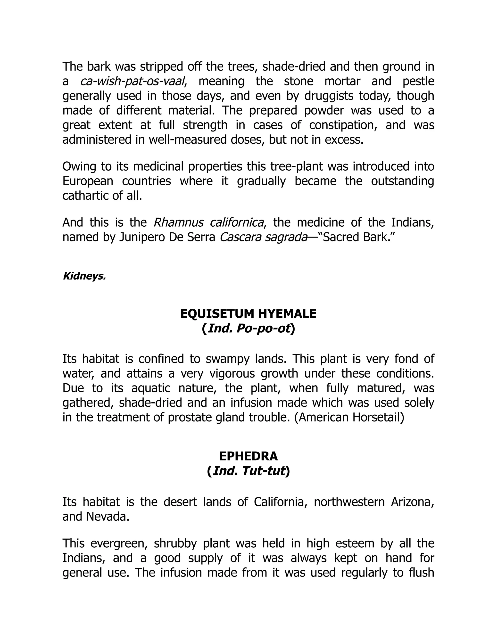 The bark was stripped off the trees, shade-dried and then ground in
a ca-wish-pat-os-vaal, meaning the stone mortar and pestle
generally used in those days, and even by druggists today, though
made of different material. The prepared powder was used to a
great extent at full strength in cases of constipation, and was
administered in well-measured doses, but not in excess.
Owing to its medicinal properties this tree-plant was introduced into
European countries where it gradually became the outstanding
cathartic of all.
And this is the Rhamnus californica, the medicine of the Indians,
named by Junipero De Serra Cascara sagrada—“Sacred Bark.”
Kidneys.
EQUISETUM HYEMALE
(Ind. Po-po-ot)
Its habitat is confined to swampy lands. This plant is very fond of
water, and attains a very vigorous growth under these conditions.
Due to its aquatic nature, the plant, when fully matured, was
gathered, shade-dried and an infusion made which was used solely
in the treatment of prostate gland trouble. (American Horsetail)
EPHEDRA
(Ind. Tut-tut)
Its habitat is the desert lands of California, northwestern Arizona,
and Nevada.
This evergreen, shrubby plant was held in high esteem by all the
Indians, and a good supply of it was always kept on hand for
general use. The infusion made from it was used regularly to flush
 