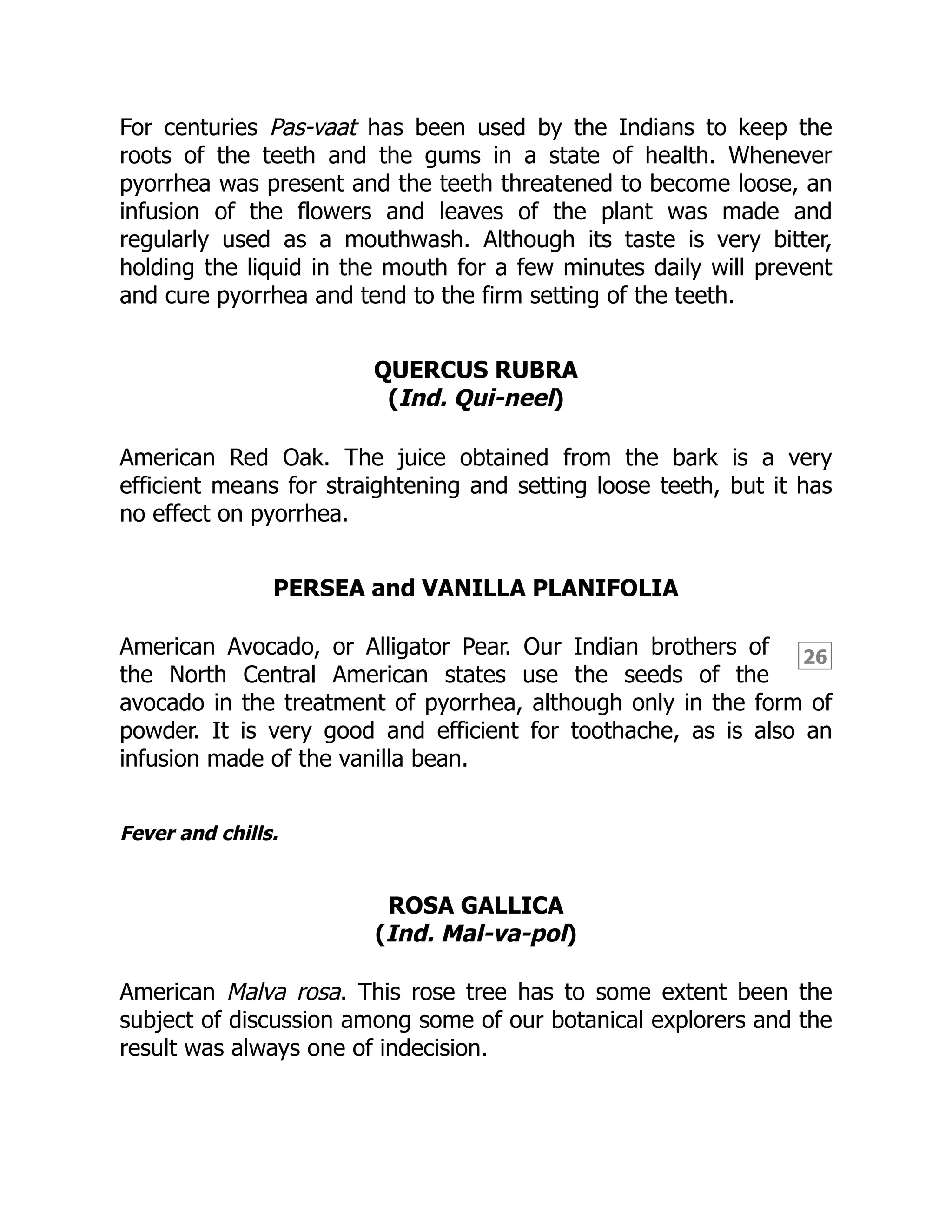 26
For centuries Pas-vaat has been used by the Indians to keep the
roots of the teeth and the gums in a state of health. Whenever
pyorrhea was present and the teeth threatened to become loose, an
infusion of the flowers and leaves of the plant was made and
regularly used as a mouthwash. Although its taste is very bitter,
holding the liquid in the mouth for a few minutes daily will prevent
and cure pyorrhea and tend to the firm setting of the teeth.
QUERCUS RUBRA
(Ind. Qui-neel)
American Red Oak. The juice obtained from the bark is a very
efficient means for straightening and setting loose teeth, but it has
no effect on pyorrhea.
PERSEA and VANILLA PLANIFOLIA
American Avocado, or Alligator Pear. Our Indian brothers of
the North Central American states use the seeds of the
avocado in the treatment of pyorrhea, although only in the form of
powder. It is very good and efficient for toothache, as is also an
infusion made of the vanilla bean.
Fever and chills.
ROSA GALLICA
(Ind. Mal-va-pol)
American Malva rosa. This rose tree has to some extent been the
subject of discussion among some of our botanical explorers and the
result was always one of indecision.
 