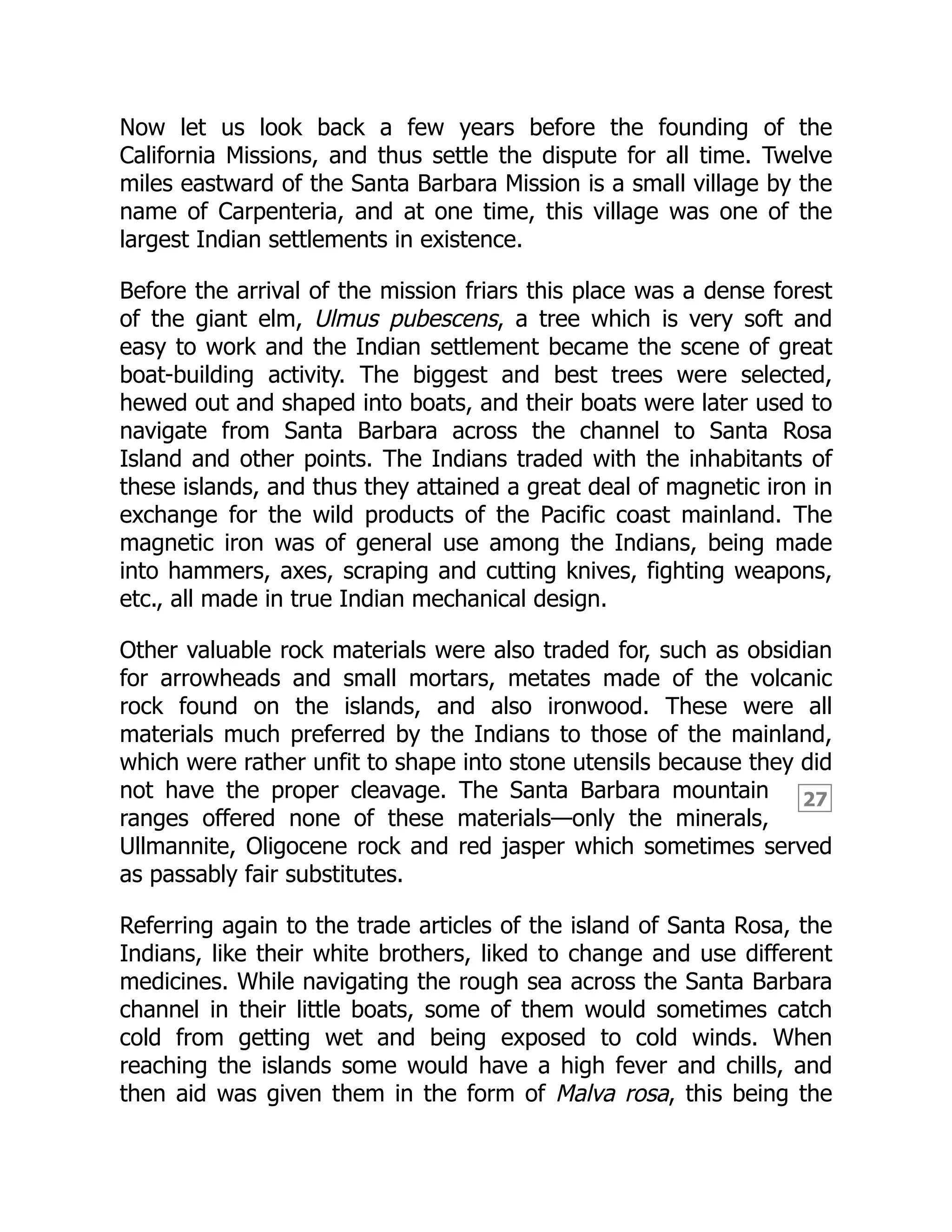 27
Now let us look back a few years before the founding of the
California Missions, and thus settle the dispute for all time. Twelve
miles eastward of the Santa Barbara Mission is a small village by the
name of Carpenteria, and at one time, this village was one of the
largest Indian settlements in existence.
Before the arrival of the mission friars this place was a dense forest
of the giant elm, Ulmus pubescens, a tree which is very soft and
easy to work and the Indian settlement became the scene of great
boat-building activity. The biggest and best trees were selected,
hewed out and shaped into boats, and their boats were later used to
navigate from Santa Barbara across the channel to Santa Rosa
Island and other points. The Indians traded with the inhabitants of
these islands, and thus they attained a great deal of magnetic iron in
exchange for the wild products of the Pacific coast mainland. The
magnetic iron was of general use among the Indians, being made
into hammers, axes, scraping and cutting knives, fighting weapons,
etc., all made in true Indian mechanical design.
Other valuable rock materials were also traded for, such as obsidian
for arrowheads and small mortars, metates made of the volcanic
rock found on the islands, and also ironwood. These were all
materials much preferred by the Indians to those of the mainland,
which were rather unfit to shape into stone utensils because they did
not have the proper cleavage. The Santa Barbara mountain
ranges offered none of these materials—only the minerals,
Ullmannite, Oligocene rock and red jasper which sometimes served
as passably fair substitutes.
Referring again to the trade articles of the island of Santa Rosa, the
Indians, like their white brothers, liked to change and use different
medicines. While navigating the rough sea across the Santa Barbara
channel in their little boats, some of them would sometimes catch
cold from getting wet and being exposed to cold winds. When
reaching the islands some would have a high fever and chills, and
then aid was given them in the form of Malva rosa, this being the
 
