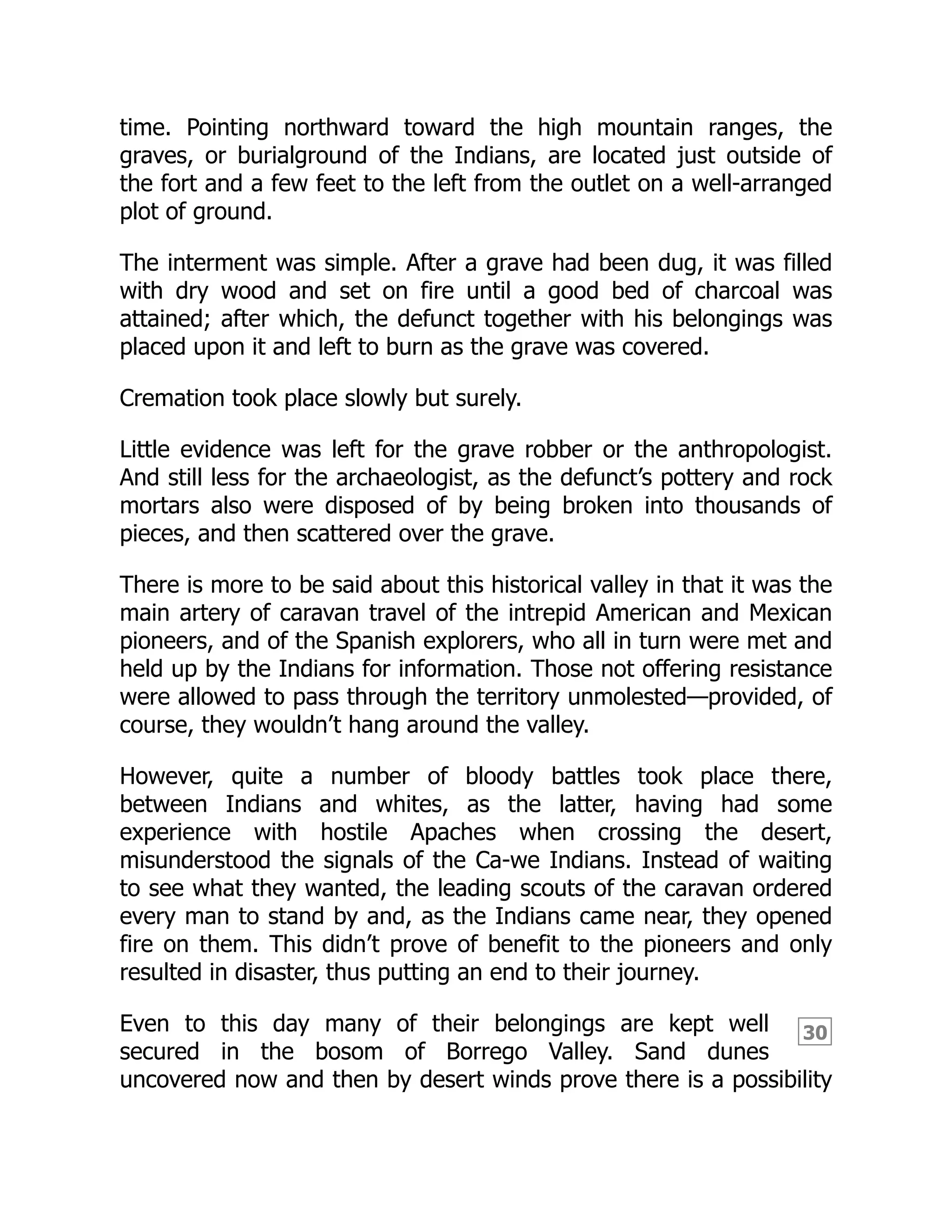 30
time. Pointing northward toward the high mountain ranges, the
graves, or burialground of the Indians, are located just outside of
the fort and a few feet to the left from the outlet on a well-arranged
plot of ground.
The interment was simple. After a grave had been dug, it was filled
with dry wood and set on fire until a good bed of charcoal was
attained; after which, the defunct together with his belongings was
placed upon it and left to burn as the grave was covered.
Cremation took place slowly but surely.
Little evidence was left for the grave robber or the anthropologist.
And still less for the archaeologist, as the defunct’s pottery and rock
mortars also were disposed of by being broken into thousands of
pieces, and then scattered over the grave.
There is more to be said about this historical valley in that it was the
main artery of caravan travel of the intrepid American and Mexican
pioneers, and of the Spanish explorers, who all in turn were met and
held up by the Indians for information. Those not offering resistance
were allowed to pass through the territory unmolested—provided, of
course, they wouldn’t hang around the valley.
However, quite a number of bloody battles took place there,
between Indians and whites, as the latter, having had some
experience with hostile Apaches when crossing the desert,
misunderstood the signals of the Ca-we Indians. Instead of waiting
to see what they wanted, the leading scouts of the caravan ordered
every man to stand by and, as the Indians came near, they opened
fire on them. This didn’t prove of benefit to the pioneers and only
resulted in disaster, thus putting an end to their journey.
Even to this day many of their belongings are kept well
secured in the bosom of Borrego Valley. Sand dunes
uncovered now and then by desert winds prove there is a possibility
 