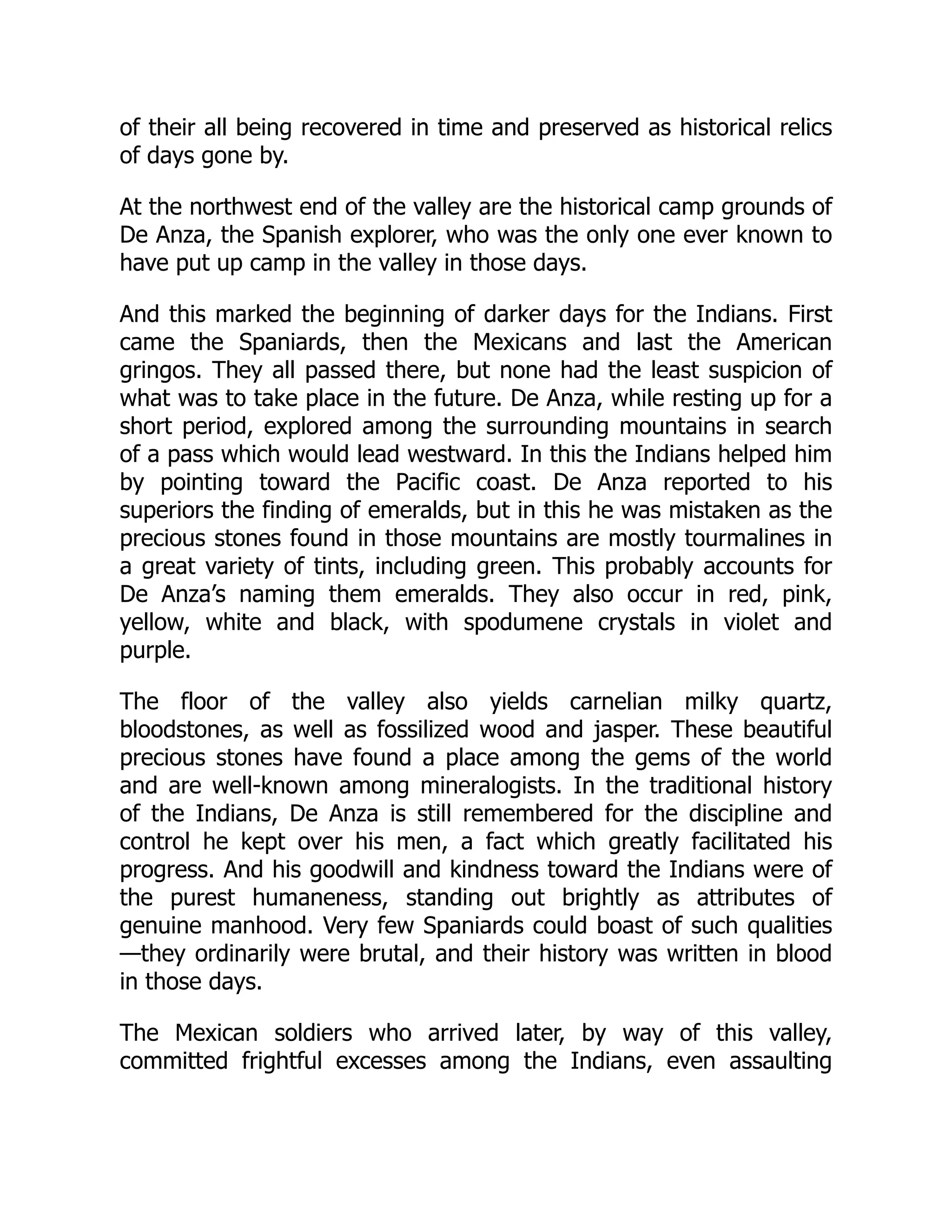 of their all being recovered in time and preserved as historical relics
of days gone by.
At the northwest end of the valley are the historical camp grounds of
De Anza, the Spanish explorer, who was the only one ever known to
have put up camp in the valley in those days.
And this marked the beginning of darker days for the Indians. First
came the Spaniards, then the Mexicans and last the American
gringos. They all passed there, but none had the least suspicion of
what was to take place in the future. De Anza, while resting up for a
short period, explored among the surrounding mountains in search
of a pass which would lead westward. In this the Indians helped him
by pointing toward the Pacific coast. De Anza reported to his
superiors the finding of emeralds, but in this he was mistaken as the
precious stones found in those mountains are mostly tourmalines in
a great variety of tints, including green. This probably accounts for
De Anza’s naming them emeralds. They also occur in red, pink,
yellow, white and black, with spodumene crystals in violet and
purple.
The floor of the valley also yields carnelian milky quartz,
bloodstones, as well as fossilized wood and jasper. These beautiful
precious stones have found a place among the gems of the world
and are well-known among mineralogists. In the traditional history
of the Indians, De Anza is still remembered for the discipline and
control he kept over his men, a fact which greatly facilitated his
progress. And his goodwill and kindness toward the Indians were of
the purest humaneness, standing out brightly as attributes of
genuine manhood. Very few Spaniards could boast of such qualities
—they ordinarily were brutal, and their history was written in blood
in those days.
The Mexican soldiers who arrived later, by way of this valley,
committed frightful excesses among the Indians, even assaulting
 