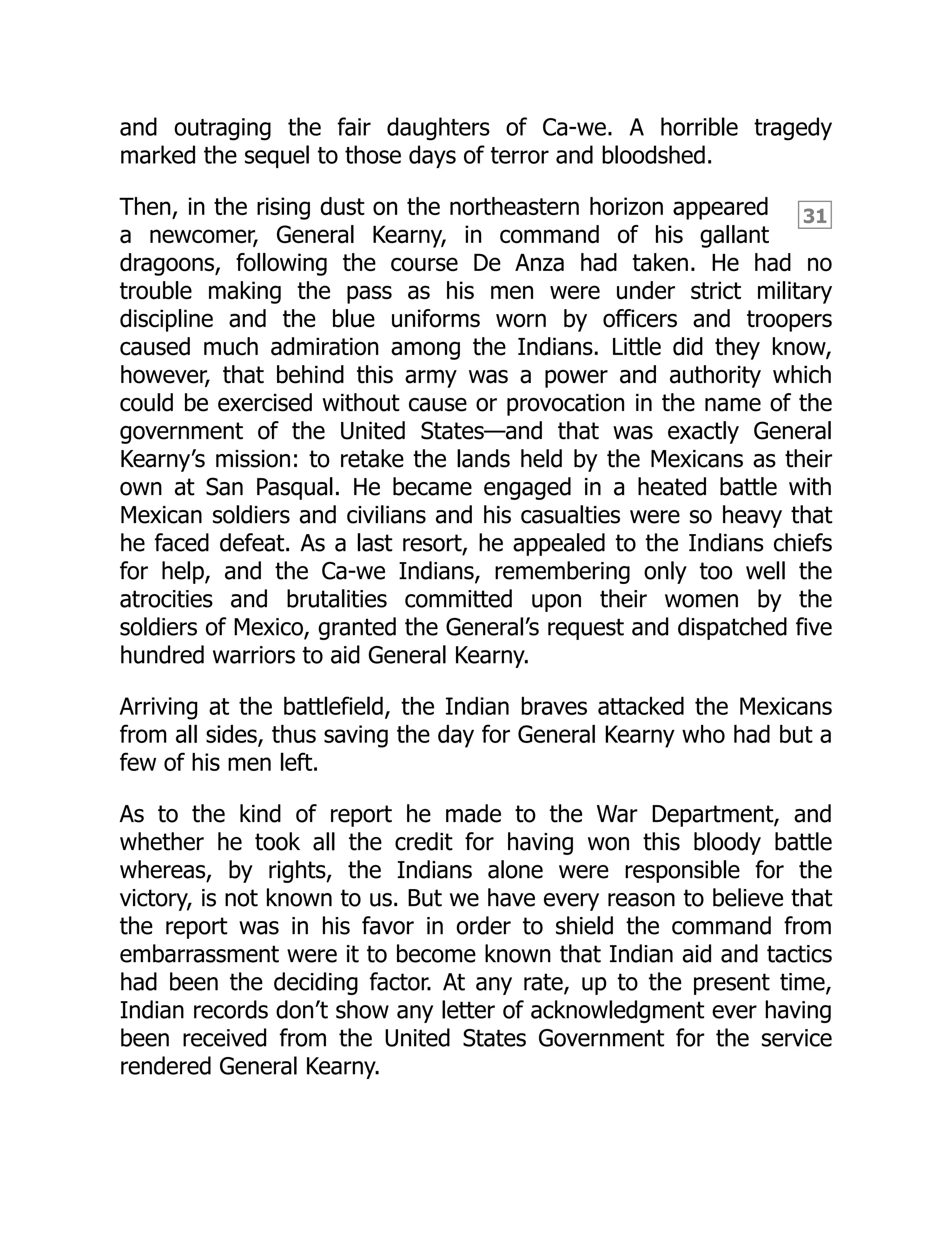 31
and outraging the fair daughters of Ca-we. A horrible tragedy
marked the sequel to those days of terror and bloodshed.
Then, in the rising dust on the northeastern horizon appeared
a newcomer, General Kearny, in command of his gallant
dragoons, following the course De Anza had taken. He had no
trouble making the pass as his men were under strict military
discipline and the blue uniforms worn by officers and troopers
caused much admiration among the Indians. Little did they know,
however, that behind this army was a power and authority which
could be exercised without cause or provocation in the name of the
government of the United States—and that was exactly General
Kearny’s mission: to retake the lands held by the Mexicans as their
own at San Pasqual. He became engaged in a heated battle with
Mexican soldiers and civilians and his casualties were so heavy that
he faced defeat. As a last resort, he appealed to the Indians chiefs
for help, and the Ca-we Indians, remembering only too well the
atrocities and brutalities committed upon their women by the
soldiers of Mexico, granted the General’s request and dispatched five
hundred warriors to aid General Kearny.
Arriving at the battlefield, the Indian braves attacked the Mexicans
from all sides, thus saving the day for General Kearny who had but a
few of his men left.
As to the kind of report he made to the War Department, and
whether he took all the credit for having won this bloody battle
whereas, by rights, the Indians alone were responsible for the
victory, is not known to us. But we have every reason to believe that
the report was in his favor in order to shield the command from
embarrassment were it to become known that Indian aid and tactics
had been the deciding factor. At any rate, up to the present time,
Indian records don’t show any letter of acknowledgment ever having
been received from the United States Government for the service
rendered General Kearny.
 