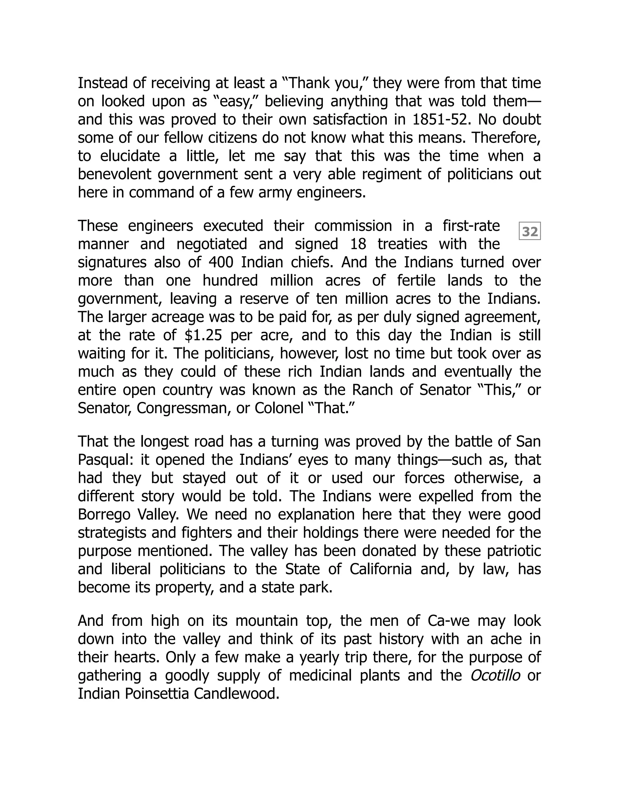 32
Instead of receiving at least a “Thank you,” they were from that time
on looked upon as “easy,” believing anything that was told them—
and this was proved to their own satisfaction in 1851-52. No doubt
some of our fellow citizens do not know what this means. Therefore,
to elucidate a little, let me say that this was the time when a
benevolent government sent a very able regiment of politicians out
here in command of a few army engineers.
These engineers executed their commission in a first-rate
manner and negotiated and signed 18 treaties with the
signatures also of 400 Indian chiefs. And the Indians turned over
more than one hundred million acres of fertile lands to the
government, leaving a reserve of ten million acres to the Indians.
The larger acreage was to be paid for, as per duly signed agreement,
at the rate of $1.25 per acre, and to this day the Indian is still
waiting for it. The politicians, however, lost no time but took over as
much as they could of these rich Indian lands and eventually the
entire open country was known as the Ranch of Senator “This,” or
Senator, Congressman, or Colonel “That.”
That the longest road has a turning was proved by the battle of San
Pasqual: it opened the Indians’ eyes to many things—such as, that
had they but stayed out of it or used our forces otherwise, a
different story would be told. The Indians were expelled from the
Borrego Valley. We need no explanation here that they were good
strategists and fighters and their holdings there were needed for the
purpose mentioned. The valley has been donated by these patriotic
and liberal politicians to the State of California and, by law, has
become its property, and a state park.
And from high on its mountain top, the men of Ca-we may look
down into the valley and think of its past history with an ache in
their hearts. Only a few make a yearly trip there, for the purpose of
gathering a goodly supply of medicinal plants and the Ocotillo or
Indian Poinsettia Candlewood.
 