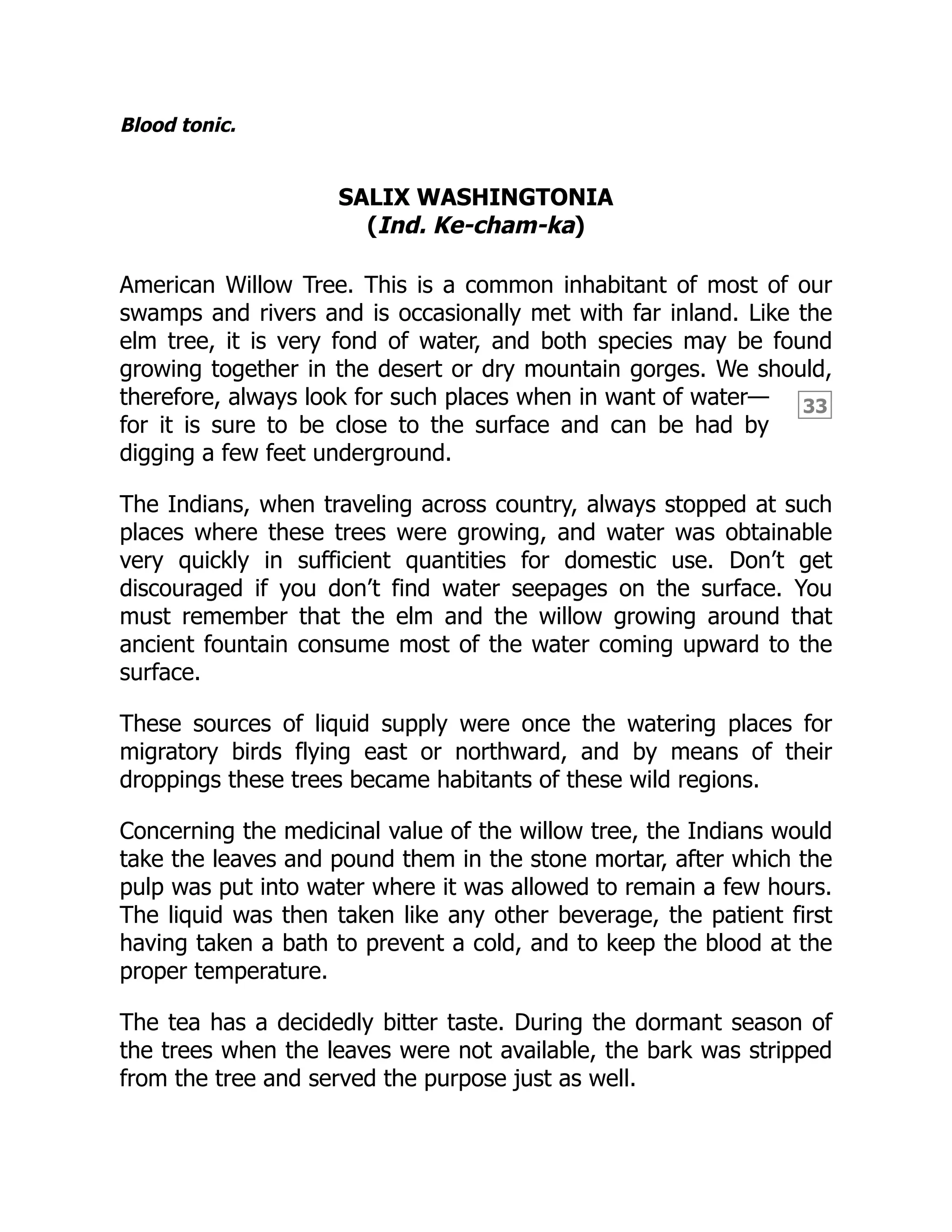 33
Blood tonic.
SALIX WASHINGTONIA
(Ind. Ke-cham-ka)
American Willow Tree. This is a common inhabitant of most of our
swamps and rivers and is occasionally met with far inland. Like the
elm tree, it is very fond of water, and both species may be found
growing together in the desert or dry mountain gorges. We should,
therefore, always look for such places when in want of water—
for it is sure to be close to the surface and can be had by
digging a few feet underground.
The Indians, when traveling across country, always stopped at such
places where these trees were growing, and water was obtainable
very quickly in sufficient quantities for domestic use. Don’t get
discouraged if you don’t find water seepages on the surface. You
must remember that the elm and the willow growing around that
ancient fountain consume most of the water coming upward to the
surface.
These sources of liquid supply were once the watering places for
migratory birds flying east or northward, and by means of their
droppings these trees became habitants of these wild regions.
Concerning the medicinal value of the willow tree, the Indians would
take the leaves and pound them in the stone mortar, after which the
pulp was put into water where it was allowed to remain a few hours.
The liquid was then taken like any other beverage, the patient first
having taken a bath to prevent a cold, and to keep the blood at the
proper temperature.
The tea has a decidedly bitter taste. During the dormant season of
the trees when the leaves were not available, the bark was stripped
from the tree and served the purpose just as well.
 