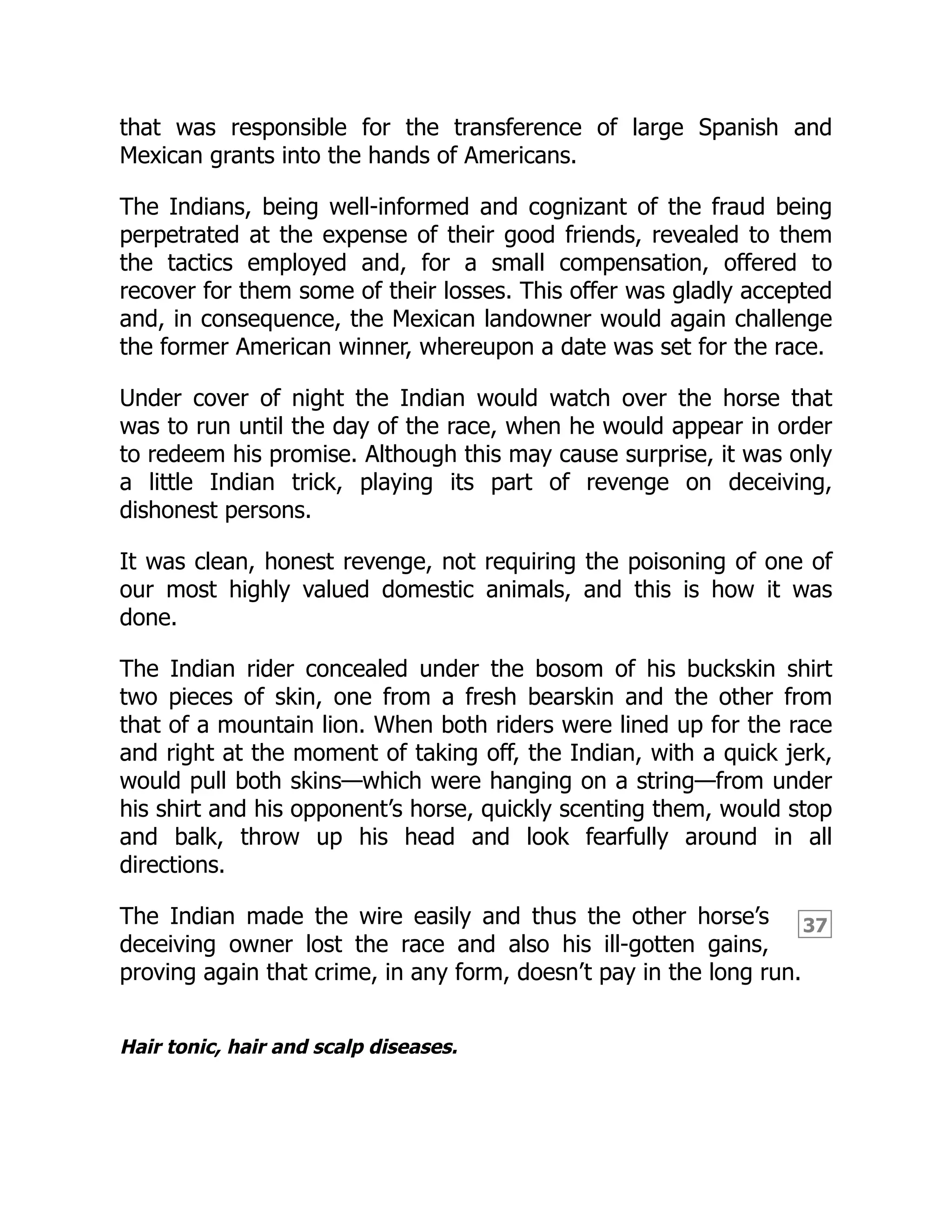 37
that was responsible for the transference of large Spanish and
Mexican grants into the hands of Americans.
The Indians, being well-informed and cognizant of the fraud being
perpetrated at the expense of their good friends, revealed to them
the tactics employed and, for a small compensation, offered to
recover for them some of their losses. This offer was gladly accepted
and, in consequence, the Mexican landowner would again challenge
the former American winner, whereupon a date was set for the race.
Under cover of night the Indian would watch over the horse that
was to run until the day of the race, when he would appear in order
to redeem his promise. Although this may cause surprise, it was only
a little Indian trick, playing its part of revenge on deceiving,
dishonest persons.
It was clean, honest revenge, not requiring the poisoning of one of
our most highly valued domestic animals, and this is how it was
done.
The Indian rider concealed under the bosom of his buckskin shirt
two pieces of skin, one from a fresh bearskin and the other from
that of a mountain lion. When both riders were lined up for the race
and right at the moment of taking off, the Indian, with a quick jerk,
would pull both skins—which were hanging on a string—from under
his shirt and his opponent’s horse, quickly scenting them, would stop
and balk, throw up his head and look fearfully around in all
directions.
The Indian made the wire easily and thus the other horse’s
deceiving owner lost the race and also his ill-gotten gains,
proving again that crime, in any form, doesn’t pay in the long run.
Hair tonic, hair and scalp diseases.
 