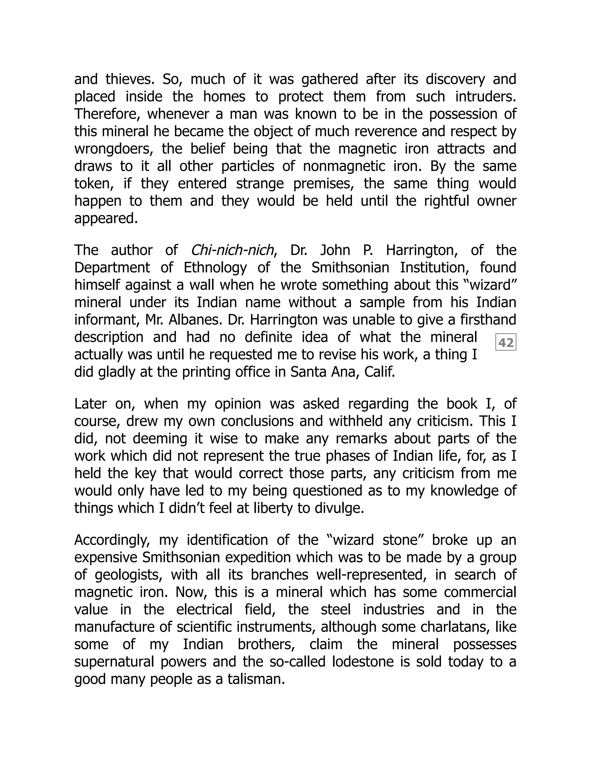 42
and thieves. So, much of it was gathered after its discovery and
placed inside the homes to protect them from such intruders.
Therefore, whenever a man was known to be in the possession of
this mineral he became the object of much reverence and respect by
wrongdoers, the belief being that the magnetic iron attracts and
draws to it all other particles of nonmagnetic iron. By the same
token, if they entered strange premises, the same thing would
happen to them and they would be held until the rightful owner
appeared.
The author of Chi-nich-nich, Dr. John P. Harrington, of the
Department of Ethnology of the Smithsonian Institution, found
himself against a wall when he wrote something about this “wizard”
mineral under its Indian name without a sample from his Indian
informant, Mr. Albanes. Dr. Harrington was unable to give a firsthand
description and had no definite idea of what the mineral
actually was until he requested me to revise his work, a thing I
did gladly at the printing office in Santa Ana, Calif.
Later on, when my opinion was asked regarding the book I, of
course, drew my own conclusions and withheld any criticism. This I
did, not deeming it wise to make any remarks about parts of the
work which did not represent the true phases of Indian life, for, as I
held the key that would correct those parts, any criticism from me
would only have led to my being questioned as to my knowledge of
things which I didn’t feel at liberty to divulge.
Accordingly, my identification of the “wizard stone” broke up an
expensive Smithsonian expedition which was to be made by a group
of geologists, with all its branches well-represented, in search of
magnetic iron. Now, this is a mineral which has some commercial
value in the electrical field, the steel industries and in the
manufacture of scientific instruments, although some charlatans, like
some of my Indian brothers, claim the mineral possesses
supernatural powers and the so-called lodestone is sold today to a
good many people as a talisman.
 