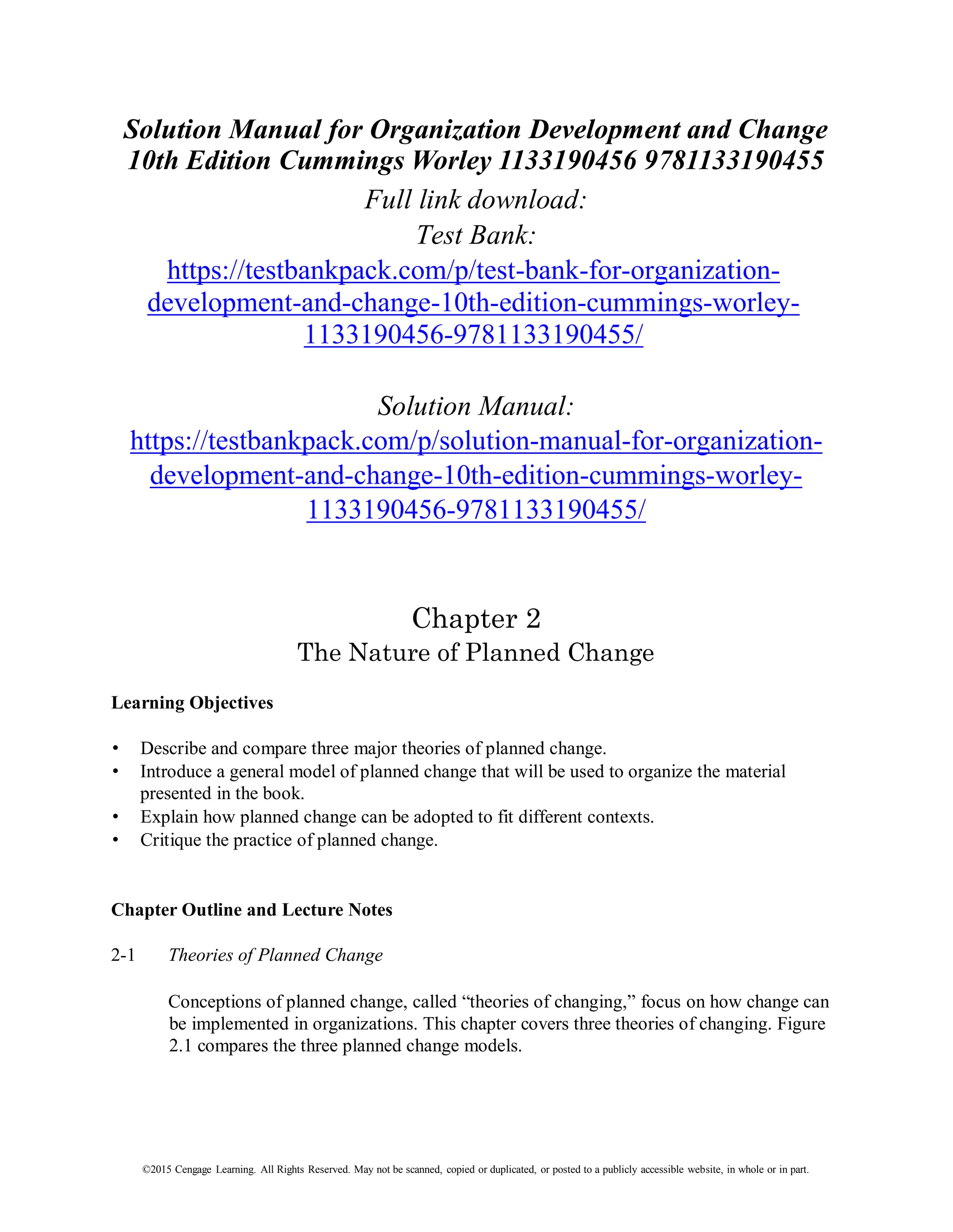 ©2015 Cengage Learning. All Rights Reserved. May not be scanned, copied or duplicated, or posted to a publicly accessible website, in whole or in part.
Solution Manual for Organization Development and Change
10th Edition Cummings Worley 1133190456 9781133190455
Full link download:
Test Bank:
https://testbankpack.com/p/test-bank-for-organization-
development-and-change-10th-edition-cummings-worley-
1133190456-9781133190455/
Solution Manual:
https://testbankpack.com/p/solution-manual-for-organization-
development-and-change-10th-edition-cummings-worley-
1133190456-9781133190455/
Chapter 2
The Nature of Planned Change
Learning Objectives
• Describe and compare three major theories of planned change.
• Introduce a general model of planned change that will be used to organize the material
presented in the book.
• Explain how planned change can be adopted to fit different contexts.
• Critique the practice of planned change.
Chapter Outline and Lecture Notes
2-1 Theories of Planned Change
Conceptions of planned change, called “theories of changing,” focus on how change can
be implemented in organizations. This chapter covers three theories of changing. Figure
2.1 compares the three planned change models.
 