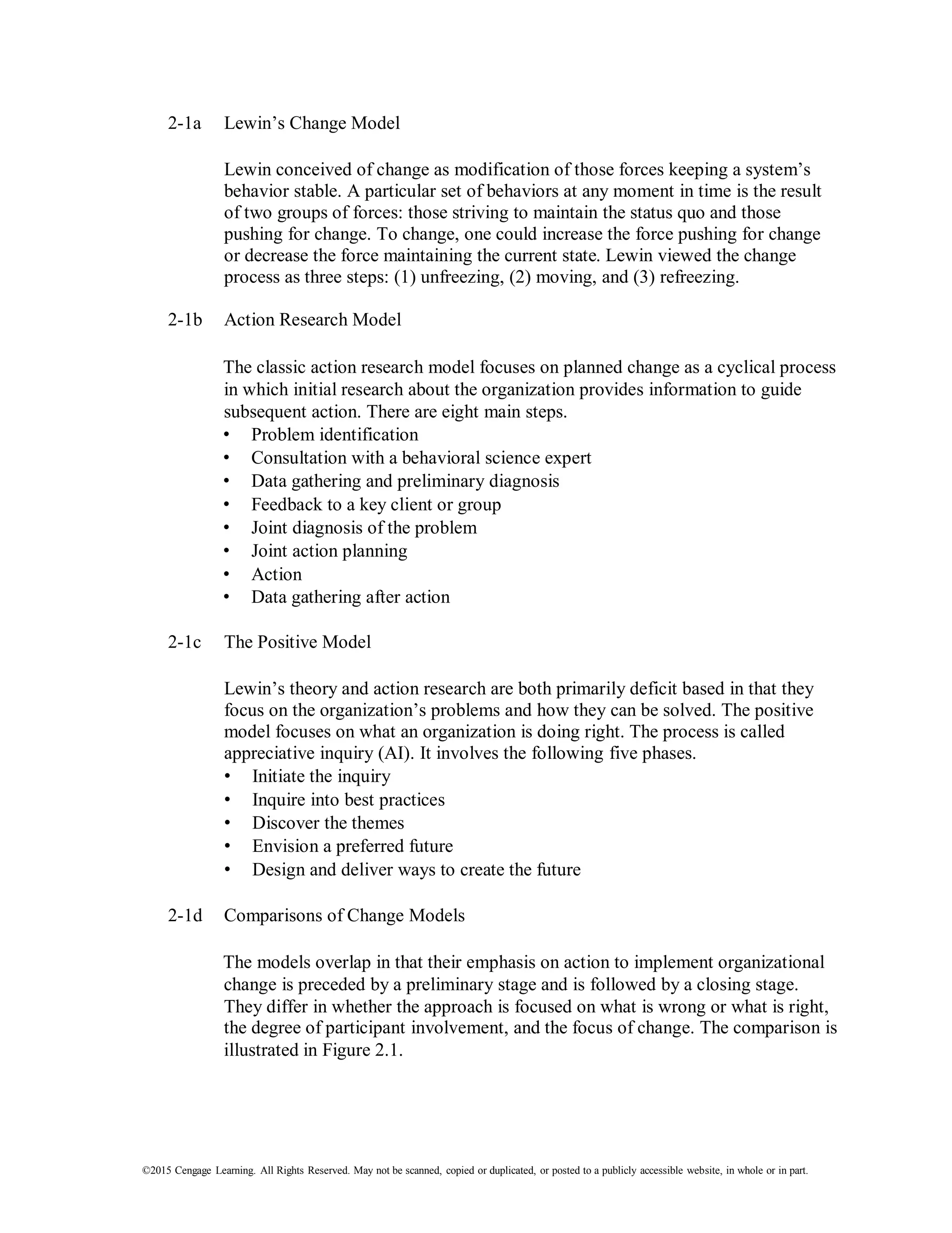 ©2015 Cengage Learning. All Rights Reserved. May not be scanned, copied or duplicated, or posted to a publicly accessible website, in whole or in part.
2-1a Lewin’s Change Model
Lewin conceived of change as modification of those forces keeping a system’s
behavior stable. A particular set of behaviors at any moment in time is the result
of two groups of forces: those striving to maintain the status quo and those
pushing for change. To change, one could increase the force pushing for change
or decrease the force maintaining the current state. Lewin viewed the change
process as three steps: (1) unfreezing, (2) moving, and (3) refreezing.
2-1b Action Research Model
The classic action research model focuses on planned change as a cyclical process
in which initial research about the organization provides information to guide
subsequent action. There are eight main steps.
• Problem identification
• Consultation with a behavioral science expert
• Data gathering and preliminary diagnosis
• Feedback to a key client or group
• Joint diagnosis of the problem
• Joint action planning
• Action
• Data gathering after action
2-1c The Positive Model
Lewin’s theory and action research are both primarily deficit based in that they
focus on the organization’s problems and how they can be solved. The positive
model focuses on what an organization is doing right. The process is called
appreciative inquiry (AI). It involves the following five phases.
• Initiate the inquiry
• Inquire into best practices
• Discover the themes
• Envision a preferred future
• Design and deliver ways to create the future
2-1d Comparisons of Change Models
The models overlap in that their emphasis on action to implement organizational
change is preceded by a preliminary stage and is followed by a closing stage.
They differ in whether the approach is focused on what is wrong or what is right,
the degree of participant involvement, and the focus of change. The comparison is
illustrated in Figure 2.1.
 