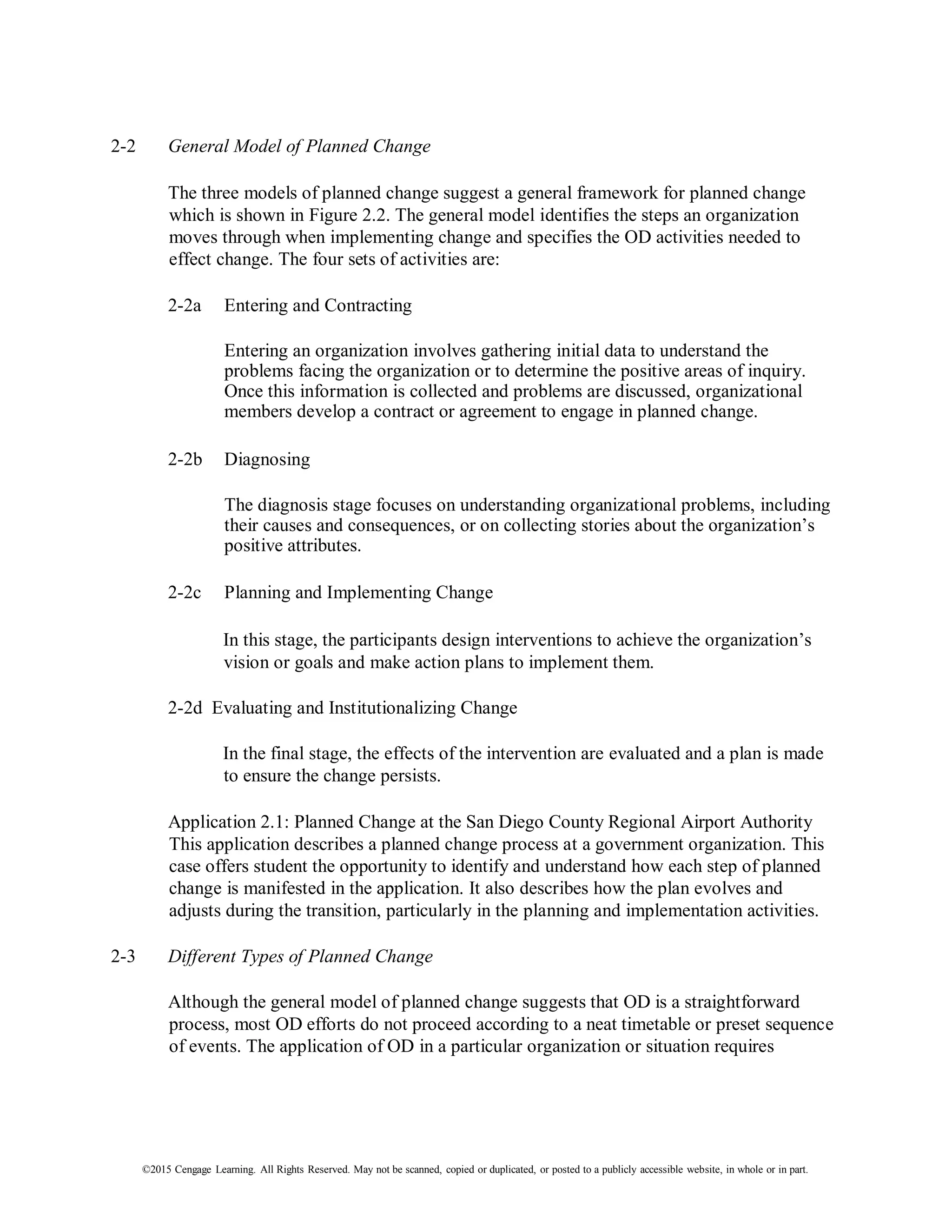 ©2015 Cengage Learning. All Rights Reserved. May not be scanned, copied or duplicated, or posted to a publicly accessible website, in whole or in part.
2-2 General Model of Planned Change
The three models of planned change suggest a general framework for planned change
which is shown in Figure 2.2. The general model identifies the steps an organization
moves through when implementing change and specifies the OD activities needed to
effect change. The four sets of activities are:
2-2a Entering and Contracting
Entering an organization involves gathering initial data to understand the
problems facing the organization or to determine the positive areas of inquiry.
Once this information is collected and problems are discussed, organizational
members develop a contract or agreement to engage in planned change.
2-2b Diagnosing
The diagnosis stage focuses on understanding organizational problems, including
their causes and consequences, or on collecting stories about the organization’s
positive attributes.
2-2c Planning and Implementing Change
In this stage, the participants design interventions to achieve the organization’s
vision or goals and make action plans to implement them.
2-2d Evaluating and Institutionalizing Change
In the final stage, the effects of the intervention are evaluated and a plan is made
to ensure the change persists.
Application 2.1: Planned Change at the San Diego County Regional Airport Authority
This application describes a planned change process at a government organization. This
case offers student the opportunity to identify and understand how each step of planned
change is manifested in the application. It also describes how the plan evolves and
adjusts during the transition, particularly in the planning and implementation activities.
2-3 Different Types of Planned Change
Although the general model of planned change suggests that OD is a straightforward
process, most OD efforts do not proceed according to a neat timetable or preset sequence
of events. The application of OD in a particular organization or situation requires
 