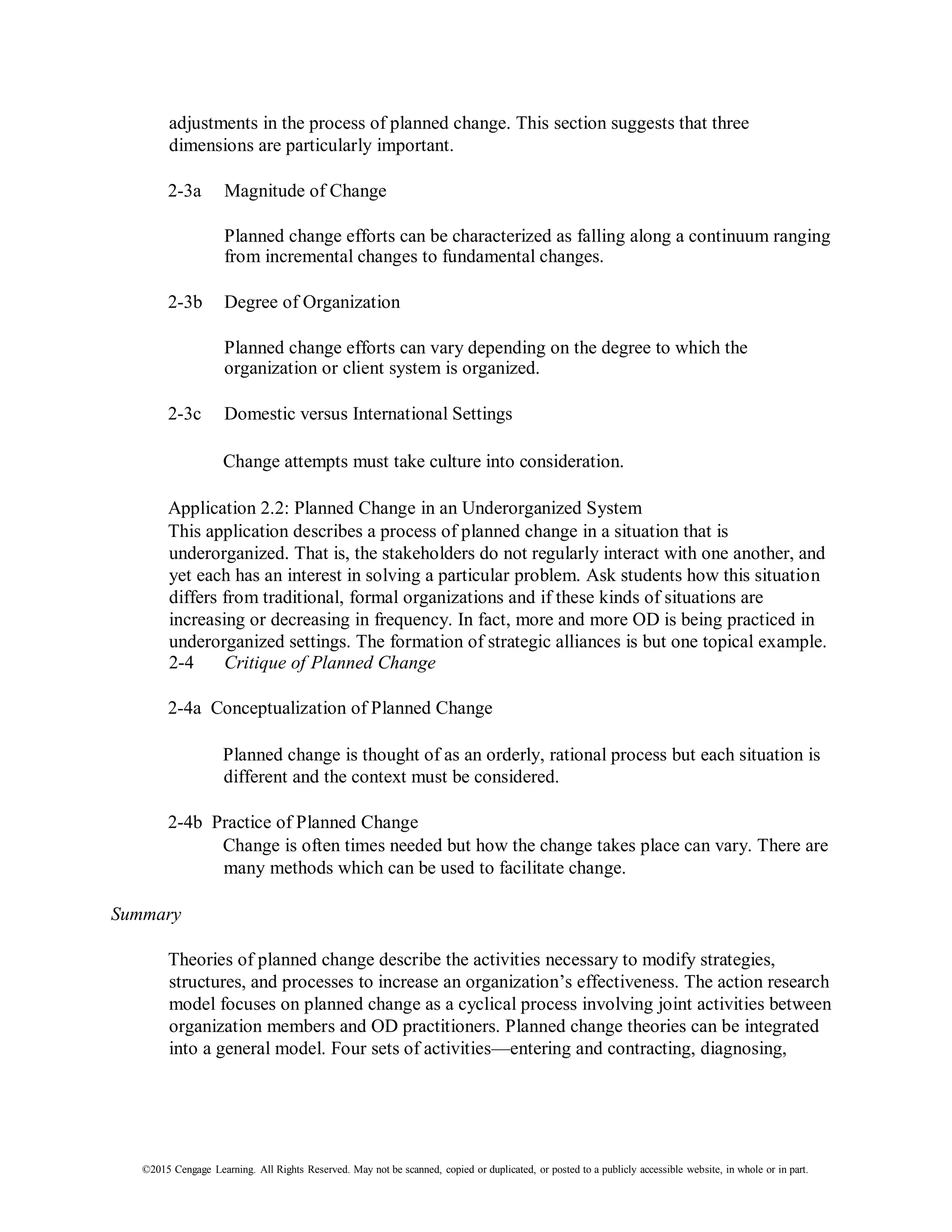 ©2015 Cengage Learning. All Rights Reserved. May not be scanned, copied or duplicated, or posted to a publicly accessible website, in whole or in part.
adjustments in the process of planned change. This section suggests that three
dimensions are particularly important.
2-3a Magnitude of Change
Planned change efforts can be characterized as falling along a continuum ranging
from incremental changes to fundamental changes.
2-3b Degree of Organization
Planned change efforts can vary depending on the degree to which the
organization or client system is organized.
2-3c Domestic versus International Settings
Change attempts must take culture into consideration.
Application 2.2: Planned Change in an Underorganized System
This application describes a process of planned change in a situation that is
underorganized. That is, the stakeholders do not regularly interact with one another, and
yet each has an interest in solving a particular problem. Ask students how this situation
differs from traditional, formal organizations and if these kinds of situations are
increasing or decreasing in frequency. In fact, more and more OD is being practiced in
underorganized settings. The formation of strategic alliances is but one topical example.
2-4 Critique of Planned Change
2-4a Conceptualization of Planned Change
Planned change is thought of as an orderly, rational process but each situation is
different and the context must be considered.
2-4b Practice of Planned Change
Change is often times needed but how the change takes place can vary. There are
many methods which can be used to facilitate change.
Summary
Theories of planned change describe the activities necessary to modify strategies,
structures, and processes to increase an organization’s effectiveness. The action research
model focuses on planned change as a cyclical process involving joint activities between
organization members and OD practitioners. Planned change theories can be integrated
into a general model. Four sets of activities—entering and contracting, diagnosing,
 