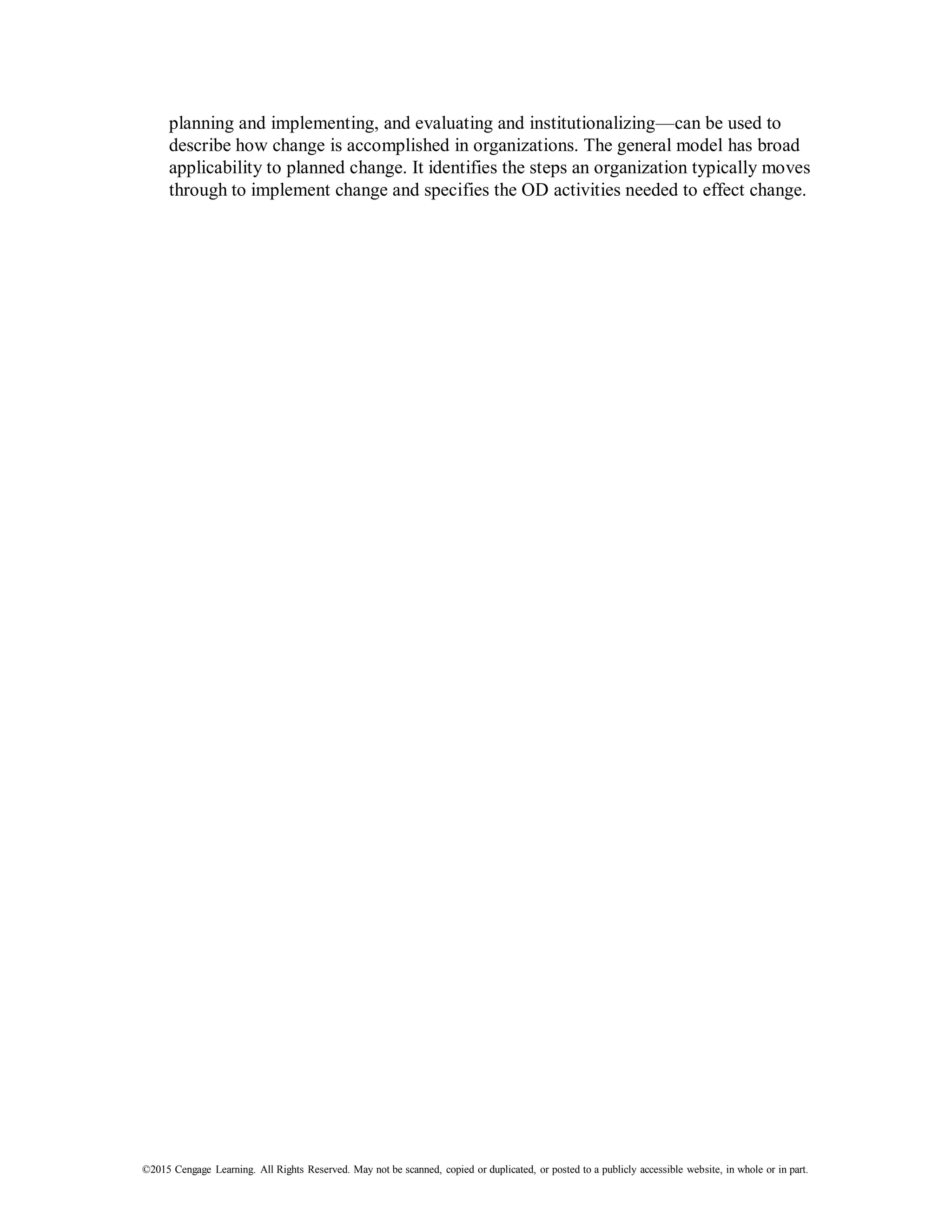 ©2015 Cengage Learning. All Rights Reserved. May not be scanned, copied or duplicated, or posted to a publicly accessible website, in whole or in part.
planning and implementing, and evaluating and institutionalizing—can be used to
describe how change is accomplished in organizations. The general model has broad
applicability to planned change. It identifies the steps an organization typically moves
through to implement change and specifies the OD activities needed to effect change.
 