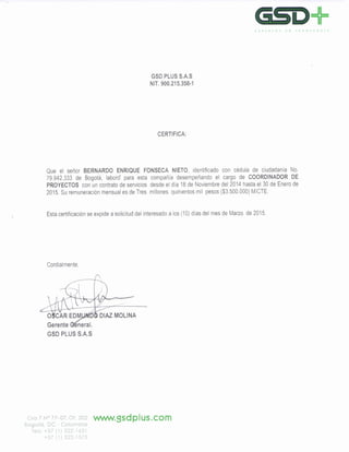 GSO,r=EXPERTOS EN TIlANSPORTE
GSD PLUS SAS
NIT. 900.215.358·1
CERTIFICA:
Que el señor BERNARDO ENRIQUE FONSECA NIETO, identificado con cédula de ciudadanía No.
79.942.333 de Bogotá, laboró para esta compañía desempeñando el cargo de COORDINADOR DE
PROYECTOS con un contrato de servicios desde el día 18 de Noviembre del 2014 hasta el 30 de Enero de
2015. Su remuneración mensual es de Tres millones quinientos mil pesos ($3.500.000) M/CTE.
Esta certificación se expide a solicitud del interesado a los (10) días del mes de Marzo de 2015.
Cordialmente,
Gerente eneral.
GSD PLUS S.A.S
Cra 7 N° 77-07, Ot. 202 'vV'N'N.gsdplus.com
Bogotá, oc - Colombia
Tes: +57 (1) 322-1631
+-57(1) 322-1575
 
